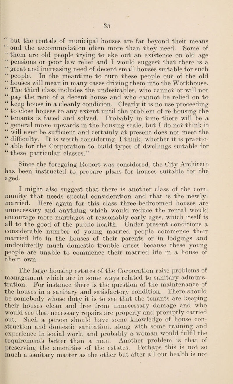 ‘‘ but the rentals of municipal houses are far beyond their means and the accommodation often more than they need. Some of “ them are old people trying to eke out an existence on old age ‘‘ pensions or poor law relief and I would suggest that there is a great and increasing need of decent small houses suitable for such people. In the meantime to turn these people out of the old houses will mean in many cases driving them into the Workhouse. ‘‘ The third class includes the undesirables, who cannot or will not “ pay the rent of a decent house and who cannot be relied on to “ keep house in a cleanly condition. Clearly it is no use proceeding “ to close houses to any extent until the problem of re-housing the “ tenants is faced and solved. Probably in time there will be a general move upwards in the housing scale, but I do not think it “ will ever be sufficient and certainly at present does not meet the ‘‘ difficulty. It is worth considering, I think, whether it is practic- ‘‘ able for the Corporation to build types of dwellings suitable for ‘‘ these particular classes.” Since the foregoing Report was considered, the City Architect has been instructed to prepare plans for houses suitable for the aged. I might also suggest that there is another class of the com¬ munity that needs special consideration and that is the newly- married. Here again for this class three-bedroom ed houses are unnecessary and anything which would reduce the rental would encourage more marriages at reasonably early ages, which itself is all to the good of the public health. Under present conditions a considerable number of young married people commence their married life in the houses of their parents or in lodgings and undoubtedly much domestic trouble arises because these young people are unable to commence their married life in a house of their own. The large housing estates of the Corporation raise problems of management which are in some ways related to sanitary adminis¬ tration. For instance there is the question of the maintenance of the houses in a sanitary and satisfactory condition. There should be somebody whose duty it is to see that the tenants are keeping their houses clean and free from unnecessary damage and who would see that necessary repairs are properly and promptly carried out. Such a person should have some knowledge of house con¬ struction and domestic sanitation, along with some training and experience in social work, and probably a woman woidd fulfil the requirement's better than a man. Another problem is that of preserving the amenities of the estates. Perhaps this is not so much a sanitary matter as the other but after all our health is not