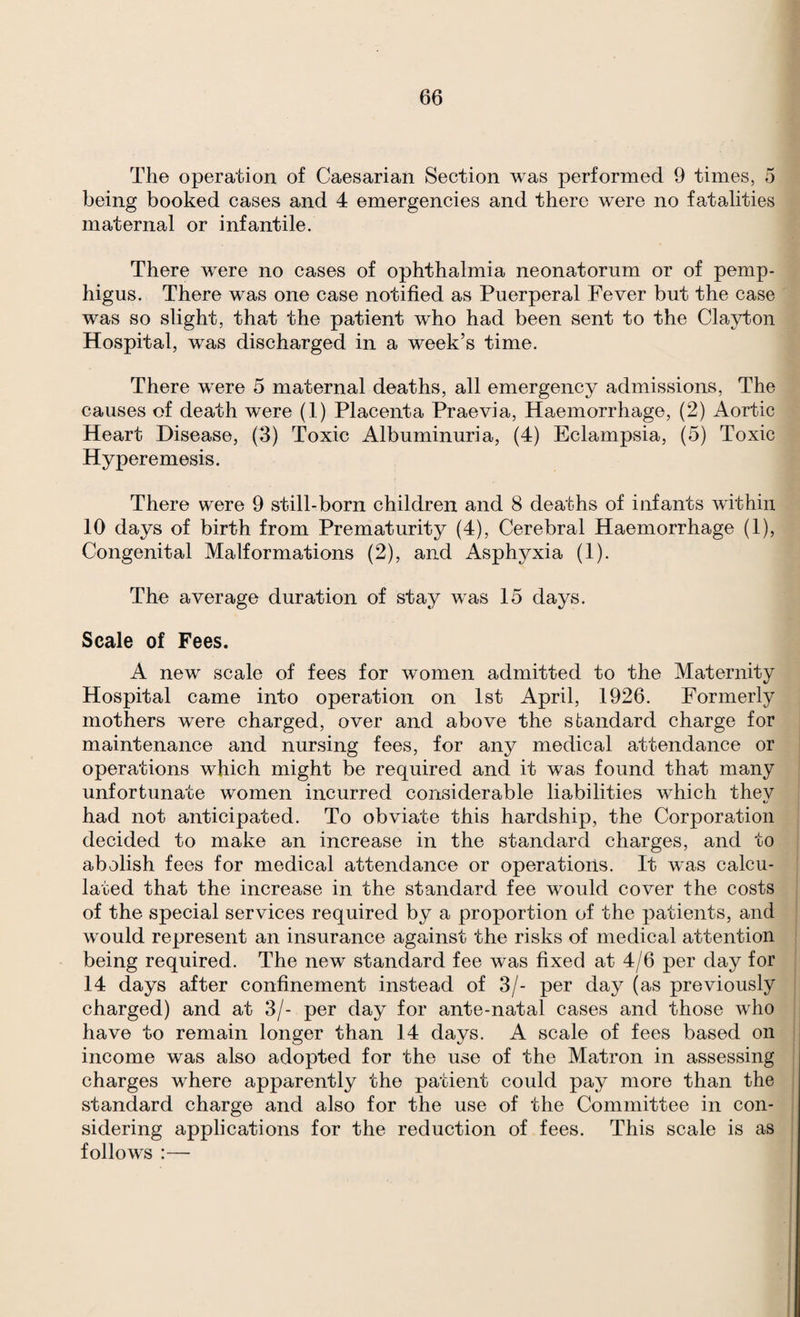 The operation of Caesarian Section was performed 9 times, 5 being booked cases and 4 emergencies and there were no fatalities maternal or infantile. There were no cases of ophthalmia neonatorum or of pemp¬ higus. There was one case notified as Puerperal Fever but the case was so slight, that the patient who had been sent to the Clayton Hospital, was discharged in a week’s time. There were 5 maternal deaths, all emergency admissions. The causes of death were (1) Placenta Praevia, Haemorrhage, (2) Aortic Heart Disease, (3) Toxic Albuminuria, (4) Eclampsia, (5) Toxic Hyper emesis. There were 9 still-born children and 8 deaths of infants within 10 days of birth from Prematurity (4), Cerebral Haemorrhage (1), Congenital Malformations (2), and Asphyxia (1). The average duration of stay was 15 days. Scale of Fees. A new scale of fees for women admitted to the Maternity Hospital came into operation on 1st April, 1926. Formerly mothers were charged, over and above the standard charge for maintenance and nursing fees, for an}^ medical attendance or operations which might be required and it was found that many unfortunate women incurred considerable liabilities which thev had not anticipated. To obviate this hardship, the Corporation decided to make an increase in the standard charges, and to abolish fees for medical attendance or operations. It was calcu¬ lated that the increase in the standard fee would cover the costs of the special services required by a proportion of the patients, and would represent an insurance against the risks of medical attention being required. The new standard fee was fixed at 4/6 per day for 14 days after confinement instead of 3/- per day (as previously charged) and at 3/- per day for ante-natal cases and those who have to remain longer than 14 days. A scale of fees based on income was also adopted for the use of the Matron in assessing charges where apparently the patient could pay more than the standard charge and also for the use of the Committee in con¬ sidering applications for the reduction of fees. This scale is as follows :—