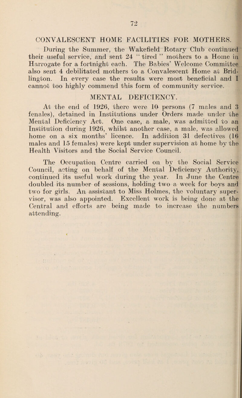 CONVALESCENT HOME FACILITIES FOR MOTHERS. During the Summer, the Wakeheld'^Rotary Club continued their useful service, and sent 24 ‘‘ tired ” mothers to a Home in Harrogate for a fortnight each. The Babies’ Welcome Committee also sent 4 debilitated mothers to a Convalescent Home at Brid¬ lington. In every case the results were most beneficial and I cannot too highly commend this form of community service. MENTAL DEFICIENCY. At the end of 1926, there were 10- persons (7 males and 3 fenales), detained in Institutions under Orders made under the Mental Deficiency Act. One case, a male, was admitted to an Institution during 1926, whilst another case, a male, was allowed home on a six months’ licence. In addition 31 defectives (16 males and 15 females) were kept under supervision at home by the Health Visitors and the Social Service Council. The Occupation Centre carried on by the Social Service Council, acting on behalf of the Mental Deficiency Authority, continued its useful work during the year. In June the Centre doubled its number of sessions, holding two a week for boys and two for girls. An assistant to Miss Holmes, the voluntary super¬ visor, was also appointed. Excellent work is being done at the Central and efforts are being made to increase the numbers attending.