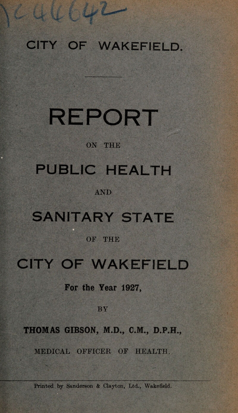 CITY OF WAKEFIELD. REPORT iV-. ••••' Sr.:r- ON THE PUBLIC HEALTH AND R'. -■- OF THE ;• : .. - ' ‘- IVCITY. OF WAKEFIELD h'i''.- ' • r ' ■> For the Year 1927, BY THOMAS GIBSON, M.D., C.M., D.P.H., MEDICAL OFFICER OF HEALTH.