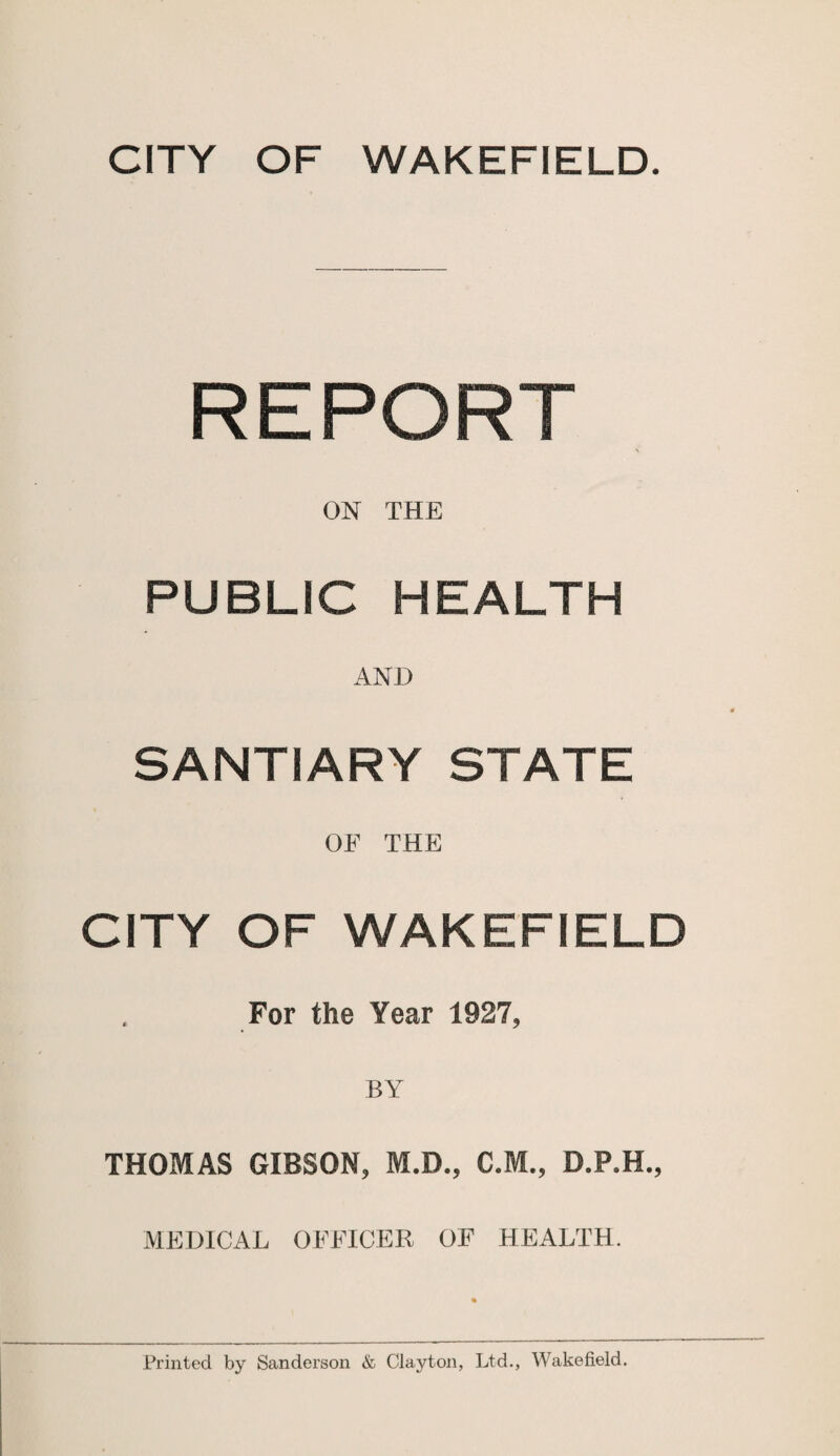 REPORT ON THE PUBLIC HEALTH AND SANTIARY STATE OF THE CITY OF WAKEFIELD For the Year 1927, THOMAS GIBSON, M.D., C.M., D.P.H., MEDICAL OFFICER OF HEALTH.