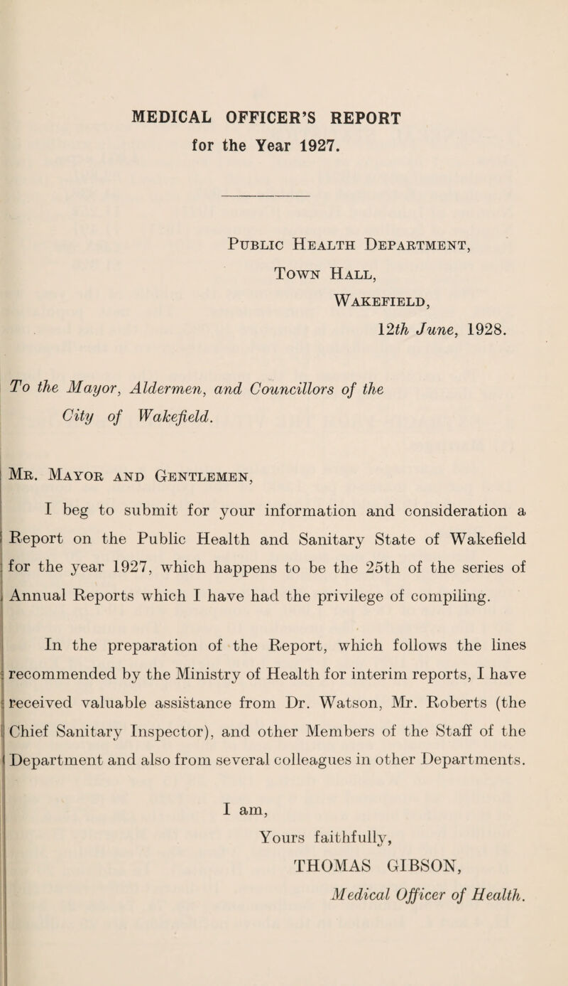 MEDICAL OFFICER’S REPORT for the Year 1927. Public Health Department, Town Hall, Wakefield, \2ih June, 1928. To the Mayor, Aldermen, and Councillors of the City of Wakefield. Mr. Mayor and Gentlemen, I beg to submit for your information and consideration a Report on the Public Health and Sanitary State of Wakefield for the year 1927, which happens to be the 25th of the series of Annual Reports which I have had the privilege of compiling. In the preparation of the Report, which follows the lines I E recommended by the Ministry of Health for interim reports, I have ! received valuable assistance from Dr. Watson, Mr. Roberts (the 1 Chief Sanitary Inspector), and other Members of the Staff of the Department and also from several colleagues in other Departments. I am, Yours faithfully, THOMAS GIBSON, Medical Officer of Health.