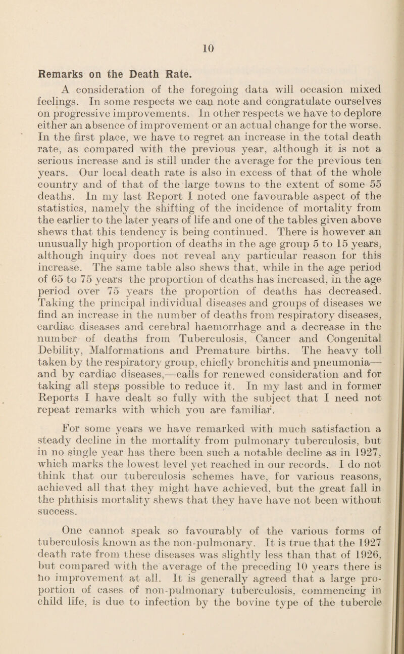 Remarks on the Death Rate. A consideration of the foregoing data will occasion mixed feelings. In some respects we can note and congratulate ourselves on progressive improvements. In other respects we have to deplore either an absence of improvement or an actual change for the worse. In the first place, we have to regret an increase in the total death rate, as compared with the previous year, although it is not a serious increase and is still under the average for the previous ten years. Our local death rate is also in excess of that of the whole country and of that of the large towns to the extent of some 55 deaths. In my last Report I noted one favourable aspect of the statistics, namely the shifting of the incidence of mortality from the earlier to the later years of life and one of the tables given above shews that this tendency is being continued. There is however an unusually high proportion of deaths in the age group 5 to 15 years, although inquiry does not reveal any particular reason for this increase. The same table also shews that, wRile in the age period of 65 to 75 years the proportion of deaths has increased, in the age period over 75 years the proportion of deaths has decreased. Taking the principal individual diseases and groups of diseases we find an increase in the number of deaths from respiratory diseases, cardiac diseases and cerebral haemorrhage and a decrease in the number of deaths from Tuberculosis, Cancer and Congenital Debility, Malformations and Premature births. The heavy toll taken by the respiratory group, chiefly bronchitis and pneumonia— and by cardiac diseases,—calls for renewed consideration and for taking all steps possible to reduce it. In my last and in former Reports I have dealt so fully with the subject that I need not repeat remarks with which you are familiar. For some years we have remarked with much satisfaction a steady decline in the mortality from pulmonary tuberculosis, but in no single year has there been such a notable decline as in 1927, which marks the lowest level yet reached in our records. I do not think that our tuberculosis schemes have, for various reasons, achieved all that they might have achieved, but the great fall in the phthisis mortality shews that they have have not been without success. One cannot speak so favourably of the various forms of tuberculosis known as the non-pulmonary. It is true that the 1927 death rate from these diseases was slightly less than that of 1926, but compared with the average of the preceding 10 years there is ho improvement at all. It is generally agreed that a large pro¬ portion of cases of non-pulmonary tuberculosis, commencing in child life, is due to infection by the bovine type of the tubercle