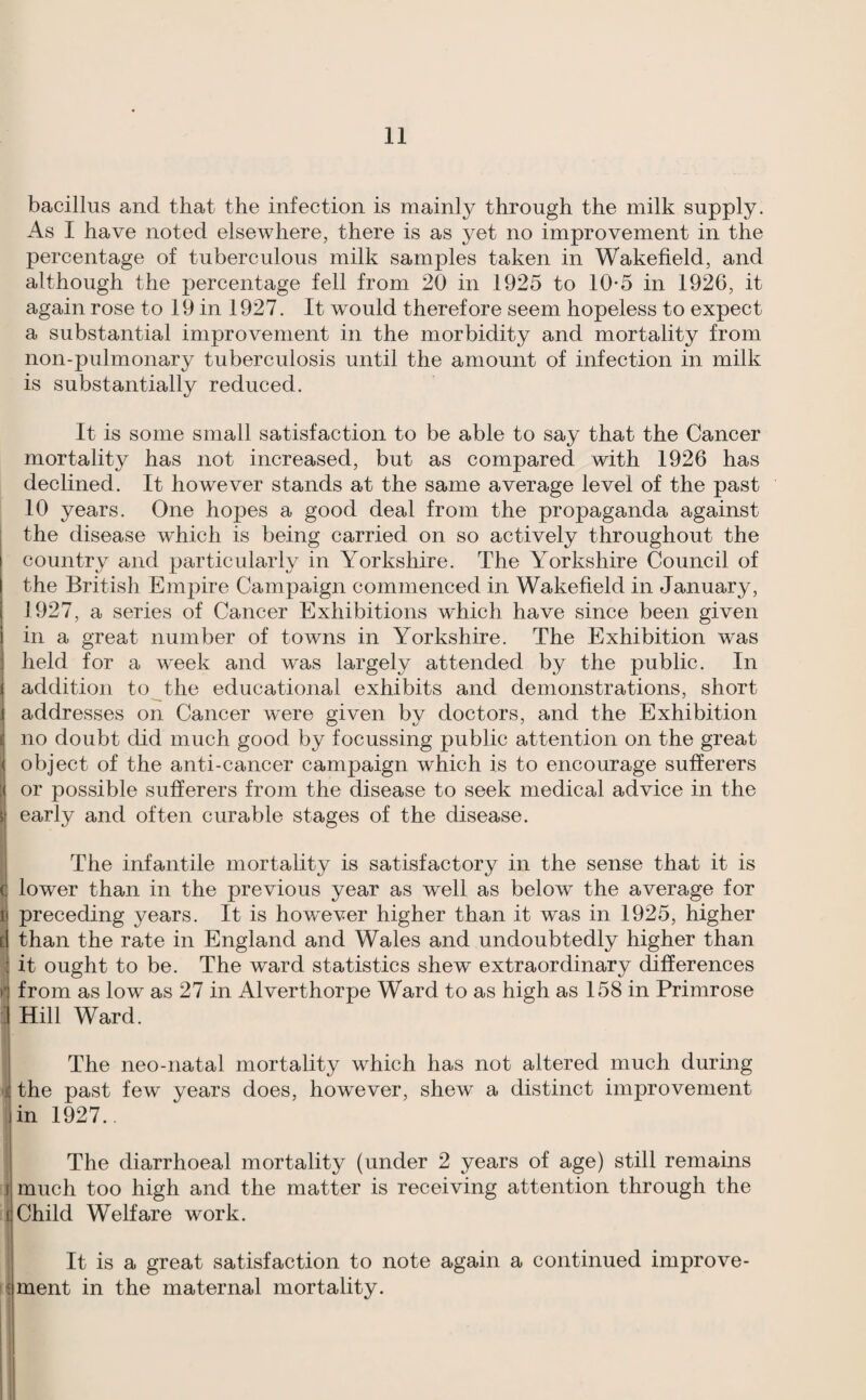 bacillus and that the infection is mainly through the milk supply. As 1 have noted elsewhere, there is as yet no improvement in the percentage of tuberculous milk samples taken in Wakefield, and although the percentage fell from 20 in 1925 to 10*5 in 1926, it again rose to 19 in 1927. It would therefore seem hopeless to expect a substantial improvement in the morbidity and mortality from non-pulmonary tuberculosis until the amount of infection in milk is substantially reduced. It is some small satisfaction to be able to say that the Cancer mortality has not increased, but as compared with 1926 has declined. It however stands at the same average level of the past 10 years. One hopes a good deal from the propaganda against the disease which is being carried on so actively throughout the country and particularly in Yorkshire. The Yorkshire Council of the British Empire Campaign commenced in Wakefield in January, 1927, a series of Cancer Exhibitions which have since been given in a great number of towns in Yorkshire. The Exhibition w'as held for a week and was largely attended by the public. In addition to the educational exhibits and demonstrations, short addresses on Cancer were given by doctors, and the Exhibition no doubt did much good by focussing public attention on the great object of the anti-cancer campaign which is to encourage sufferers or possible sufferers from the disease to seek medical advice in the early and often curable stages of the disease. The infantile mortality is satisfactory in the sense that it is t lower than in the previous year as well as below the average for t preceding years. It is however higher than it was in 1925, higher E than the rate in England and Wales and undoubtedly higher than i it ought to be. The ward statistics shew extraordinary differences from as low as 27 in Alverthorpe Ward to as high as 158 in Primrose :! Hill Ward. : The neo-natal mortality which has not altered much during i the past few years does, however, shew a distinct improvement ■in 1927.. The diarrhoeal mortality (under 2 years of age) still remains j much too high and the matter is receiving attention through the i Child Welfare work. I i It is a great satisfaction to note again a continued improve- i*ment in the maternal mortality.