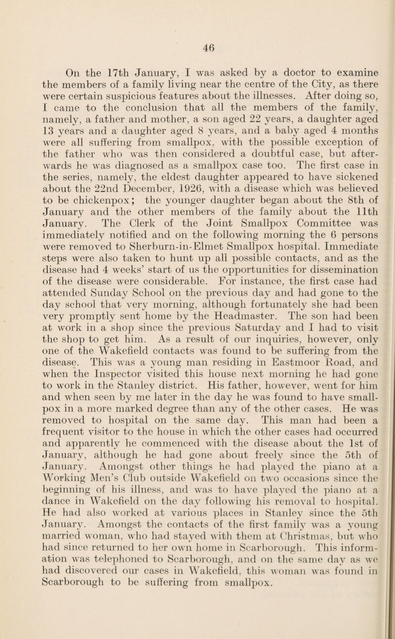 On the 17th January, I was asked by a doctor to examine the members of a family living near the centre of the City, as there were certain suspicious features about the illnesses. After doing so, I came to the conclusion that all the members of the family, namely, a father and mother, a son aged 22 years, a daughter aged 13 years and a daughter aged 8 years, and a baby aged 4 months were all suffering from smallpox, with the possible exception of the father who was then considered a doubtful case, but after¬ wards he was diagnosed as a smallpox case too. The first case in the series, namely, the eldest daughter appeared to have sickened about the 22nd December, 1926, with a disease which was believed to be chickenpox; the younger daughter began about the 8th of January and the other members of the family about the 11th January. The Clerk of the Joint Smallpox Committee was immediately notified and on the following morning the 6 persons were removed to Sherburn-in-Elmet Smallpox hospital. Immediate steps were also taken to hunt up all possible contacts, and as the disease had 4 weeks’ start of us the opportunities for dissemination of the disease were considerable. For instance, the first case had attended Sunday School on the previous day and had gone to the day school that very morning, although fortunately she had been very promptly sent home by the Headmaster. The son had been at work in a shop since the previous Saturday and I had to visit the shop to get him. As a result of our inquiries, however, only one of the Wakefield contacts was found to be suffering from the disease. This was a young man residing in East moor Road, and when the Inspector visited this house next morning he had gone to work in the Stanley district. His father, however, went for him and when seen by me later in the day he was found to have small¬ pox in a more marked degree than any of the other cases. He was removed to hospital on the same day. This man had been a frequent visitor to the house in wRich the other cases had occurred and apparently he commenced with the disease about the 1st of January, although he had gone about freely since the 5th of January. Amongst other things he had played tlie piano at a Working Men’s Club outside Wakefield on tv o occasions since the beginning of his illness, and was to have played the piano at a dance in Wakefield on the day following his removal to hospital. He had also worked at various places in Stanley since the 5th January. Amongst the contacts of the first family was a young married woman, who had stayed with them at Christmas, but who had since returned to her own home in Scarborough. This inform¬ ation was telephoned to Scarborough, and on the same day as wo had discovered our cases in Wakefield, this woman was found in Scarborough to be suffering from smallpox.