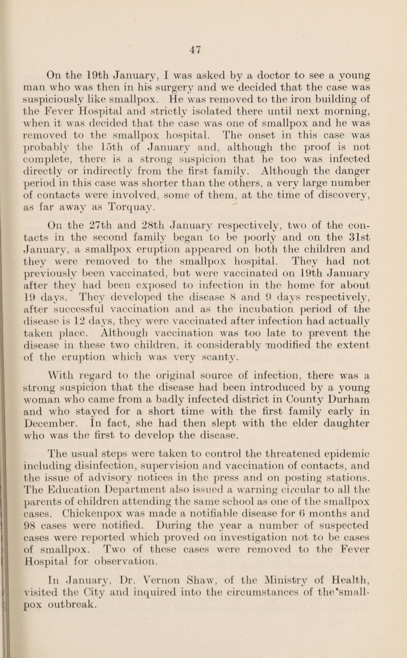 On the 19th January, I was asked by a doctor to see a young man who was then in his surgery and we decided that the case was suspiciously like smallpox. He was removed to the iron building of the Fever Hospital and strictly isolated there until next morning, when it was decided that the case was one of smallpox and he was removed to the smallpox hospital. The onset in this case was probably the 15th of January and, although the proof is not complete, there is a strong suspicion that he too was infected directly or indirectly from the first family. Although the danger period in this case was shorter than the others, a very large number of contacts were involved, some of them, at the time of discoverv, as far away as Torquay. On the 27th and 28th January respectively, two of the con¬ tacts in the second family began to be poorly and on the 31st January, a smallpox eruption appeared on both the children and they were removed to the smallpox hospital. They had not previously been vaccinated, but wcue vaccinated on 19th January after they had been exposed to infection in the home for about 19 days. They developed the disease 8 and 9 days respectively, after successful vaccination and as the incubation period of the disease is 12 days, they were vaccinated after infection had actually taken place. Although vaccination was too late to prevent the disease in these two children, it considerably modified the extent of the eruption which was very scanty. With regard to the original source of infection, there was a strong suspicion that the disease had been introduced by a young woman who came from a badly infected district in County Durham and who stayed for a short time with the first family early in December. In fact, she had then slept with the elder daughter who was the first to develop the disease. The usual steps were taken to control the threatened epidemic including disinfection, supervision and vaccination of contacts, and the issue of advisory notices in the press and on posting stations. Tlie Education Department also issued a warning circular to all the parents of children attending the same school as one of the smallpox cases. Chickenpox was made a notifiable disease for 6 months and 98 cases were notified. During the year a number of suspected cases were reported which proved on investigation not to be cases of smallpox. Two of these cases were removed to the Fever Hospital for observation. In January, Dr. Vernon Shaw, of the Ministry of Health, visited the City and inquired into the circumstances of the'small¬ pox outbreak.