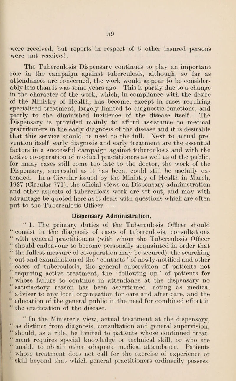 were received, but reports in respect of 5 other insured persons were not received. The Tuberculosis Dispensary continues to play an important role in the campaign against tuberculosis, although, so far as attendances are concerned, the work would appear to be consider¬ ably less than it was some years ago. This is partly due to a change in the character of the work, which, in compliance with the desire of the Ministry of Health, has become, except in cases requiring specialised treatment, largely limited to diagnostic functions, and partly to the diminished incidence of the disease itself. The Dispensary is provided mainly to afford assistance to medical practitioners in the early diagnosis of the disease and it is desirable that this service should be used to the full. Next to actual pre¬ vention itself, early diagnosis and early treatment are the essential factors in a successful campaign against tuberculosis and with the active co-operation of medical practitioners as well as of the public, for many cases still come too late to the doctor, the work of the Dispensary, successful as it has been, could still be usefully ex¬ tended. In a Circular issued by the Ministry of Health in March, 1927 (Circular 771), the official views on Dispensary administration and other aspects of tuberculosis work are set out, and may with advantage be quoted here as it deals with questions which are often put to the Tuberculosis Officer :— Dispensary Administration. “1. The primary duties of the Tuberculosis Officer should “ consist in the diagnosis of cases of tuberculosis, consultations “ with general practitioners (with whom the Tuberculosis Officer “ should endeavour to become personally acquainted in order that “ the fullest measure of co-operation may be secured), the searching “ out and examination of the ‘ contacts ’ of newly-notified and other “ cases of tuberculosis, the general supervision of patients not ‘‘ requiring active treatment, the ‘ following up ’ of patients for “ whose failure to continue in attendance at the dispensary no “ satisfactory reason has been ascertained, acting as medical “ adviser to any local organisation for care and after-care, and the “ education of the general public in the need for combined effort in “ the eradication of the disease. “ In the Minister’s view, actual treatment at the dispensary, as distinct from diagnosis, consultation and general supervision, “ should, as a rule, be limited to patients whose continued treat- “ ment requires special knowledge or technical skill, or wdio are “ unable to obtain other adequate medical attendance. Patients “ whose treatment does not call for the exercise of experience or “ skill beyond that which general practitioners ordinarily possess.