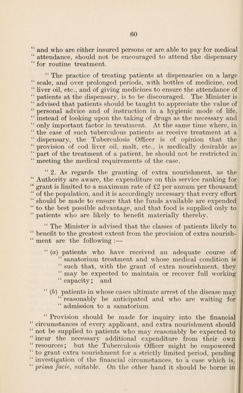 ‘‘ and who are either insured persons or are able to pay for medical “ attendance, should not be encouraged to attend the dispensary “ for routine treatment. ‘‘ The practice of treating patients at dispensaries on a large scale, and over prolonged periods, with bottles of medicine, cod ‘‘ liver oil, etc., and of giving medicines to ensure the attendance of ‘‘ patients at the dispensary, is to be discouraged. The Minister is “ advised that patients should be taught to appreciate the value of personal advice and of instruction in a hygienic mode of life, “ instead of looking upon the taking of drugs as the necessary and “ only important factor in treatment. At the same time where, in “ the case of such tuberculous patients as receive treatment at a “ dispensary, the Tuberculosis Officer is of opinion that the “ provision of cod liver oil, malt, etc., is medically desirable as “ part of the treatment of a patient, he should not be restricted in ‘‘ meeting the medical requirements of the case. “2. As regards the granting of extra nourishment, as the “ Authority are aware, the expenditure on this service ranking for ‘‘ grant is limited to a maximum rate of £2 per annum per thousand “ of the population, and it is accordingly necessary that every effort “ should be made to ensure that the funds available are expended ‘‘ to the best possible advantage, and that food is supplied only to “ patients who are likely to benefit materially thereby. “ The Minister is advised that the classes of patients likely to “ benefit to the greatest extent from the provision of extra nourish- “ ment are the following :— “ (a) patients who have received an adequate course of “ sanatorium treatment and whose medical condition is “ such that, with the grant of extra nourishment, they ‘‘ may be expected to maintain or recover full working ‘‘ capacity; and “(b) patients in whose cases ultimate arrest of the disease may “ reasonably be anticipated and who are waiting for “ admission to a sanatorium. ‘‘ Provision should be made for inquiry into the financial “ circumstances of every applicant, and extra nourishment should “ not be supplied to patients who may reasonably be expected to “ incur the necessary additional expenditure from their own “resources; but the Tuberculosis Officer might be empowered “ to grant extra nourishment for a strictly limited period, pending “ investigation of the financial circumstances, to a case which is, “ prima facie, suitable. On the other hand it should be borne in