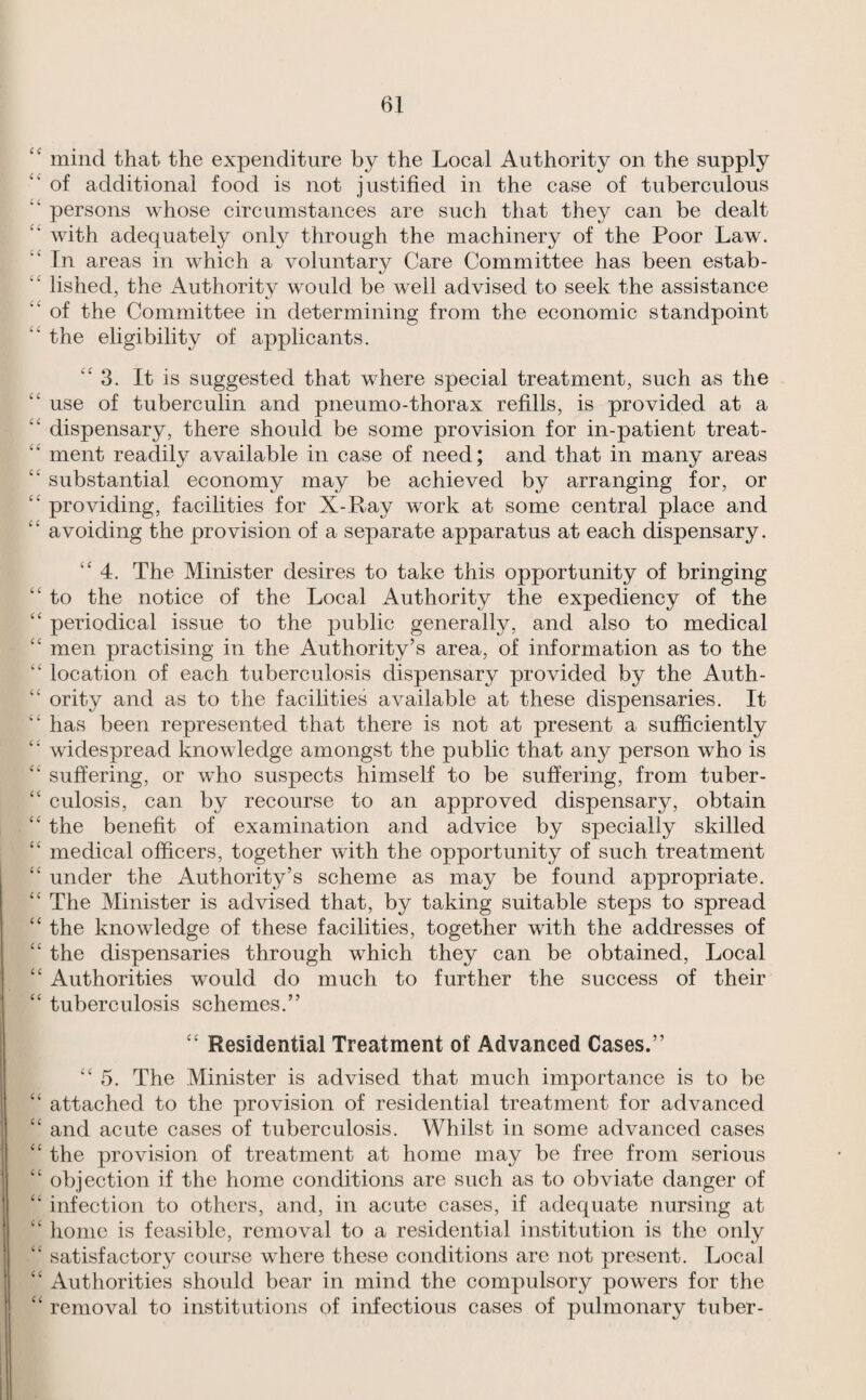 “ mind that the expenditure by the Local Authority on the supply ‘‘ of additional food is not justified in the case of tuberculous “ persons whose circumstances are such that they can be dealt ‘‘ with adequately only through the machinery of the Poor Law. “ In areas in which a voluntary Care Committee has been estab- ‘‘ lished, the Authority would be well advised to seek the assistance “ of the Committee in determining from the economic standpoint ‘‘ the eligibility of applicants. ‘‘3. It is suggested that where special treatment, such as the “ use of tuberculin and pneumo-thorax refills, is provided at a ‘‘ dispensary, there should be some provision for in-patient treat- ment readily available in case of need; and that in many areas “ substantial economy may be achieved by arranging for, or “ providing, facilities for X-Ray work at some central place and “ avoiding the provision of a separate apparatus at each dispensary. “4. The Minister desires to take this opportunity of bringing “ to the notice of the Local Authority the expediency of the “ periodical issue to the public generally, and also to medical “ men practising in the Authority’s area, of information as to the “ location of each tuberculosis dispensary provided by the Auth- ‘‘ ority and as to the facilities available at these dispensaries. It ‘‘ has been represented that there is not at present a sufficiently “ widespread knowledge amongst the public that any person who is ‘‘ suffering, or who suspects himself to be suffering, from tuber- “ culosis, can by recourse to an approved dispensary, obtain “ the benefit of examination and advice by specially skilled ‘‘ medical officers, together with the opportunity of such treatment “ under the Authority’s scheme as may be found appropriate. “ The Minister is advised that, by taking suitable steps to spread “ the knowledge of these facilities, together with the addresses of ‘‘ the dispensaries through which they can be obtained. Local “ Authorities would do much to further the success of their “ tuberculosis schemes.” ‘‘ Residential Treatment of Advanced Cases.” “5. The Minister is advised that much importance is to be ‘‘ attached to the provision of residential treatment for advanced “ and acute cases of tuberculosis. Whilst in some advanced cases ‘‘ the provision of treatment at home may be free from serious ‘‘ objection if the home conditions are such as to obviate danger of ‘‘ infection to others, and, in acute cases, if adequate nursing at “ home is feasible, removal to a residential institution is the only satisfactory course where these conditions are not present. Local “ Authorities should bear in mind the compulsory powers for the “ removal to institutions of infectious cases of pulmonary tuber-