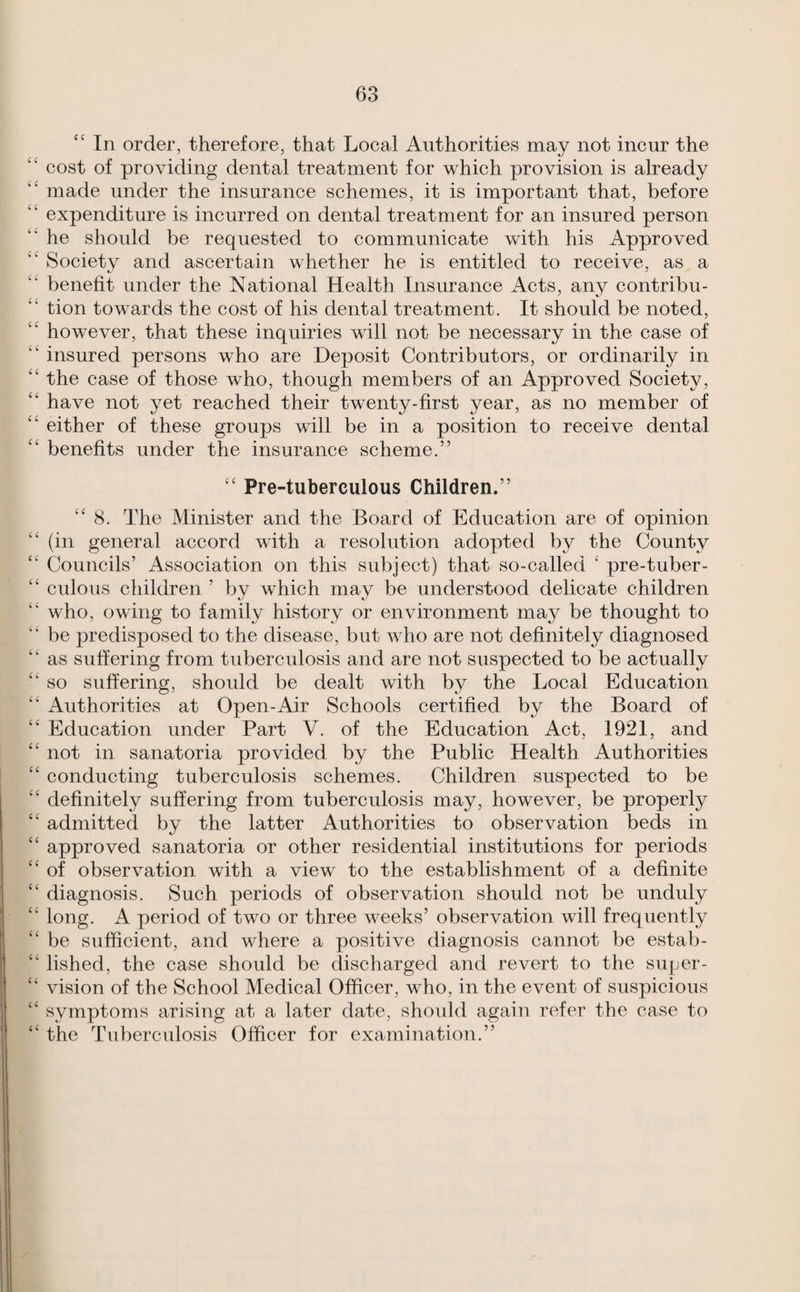 “ In order, therefore, that Local Authorities may not incur the ‘‘ cost of providing dental treatment for which provision is already “ made under the insurance schemes, it is important that, before expenditure is incurred on dental treatment for an insured person “ he should be requested to communicate with his Approved ‘‘ Society and ascertain whether he is entitled to receive, as a ‘‘ benefit under the National Health Insurance Acts, any contribu- “ tion towards the cost of his dental treatment. It should be noted, “ however, that these inquiries will not be necessary in the case of “ insured persons who are Deposit Contributors, or ordinarily in ‘‘ the case of those who, though members of an Approved Society, have not yet reached their twenty-first year, as no member of either of these groups will be in a position to receive dental benefits under the insurance scheme.” “ Pre-tuberculous Children.” “ 8. The Minister and the Board of Education are of opinion (in general accord with a resolution adopted by the County Councils’ Association on this subject) that so-called ' pre-tuber- “ culous children ’ by which may be understood delicate children “ who, owing to family history or environment may be thought to ” be predisposed to the disease, but who are not definitely diagnosed ” as suffering from tuberculosis and are not suspected to be actually “ so suffering, should be dealt with by the Local Education “ Authorities at Open-Air Schools certified by the Board of “ Education under Part V. of the Education Act, 1921, and “ not in sanatoria provided by the Public Health Authorities ‘‘ conducting tuberculosis schemes. Children suspected to be “ definitely suffering from tuberculosis may, however, be properly “ admitted by the latter Authorities to observation beds in “ approved sanatoria or other residential institutions for periods ‘‘ of observation with a view to the establishment of a definite “ diagnosis. Such periods of observation should not be unduly ‘‘ long. A period of two or three weeks’ observation will frequently “ be sufficient, and where a positive diagnosis cannot be estab- ‘‘ lished, the case should be discharged and revert to the super- “ vision of the School Medical Officer, who, in the event of suspicious “ symptoms arising at a later date, should again refer the case to “ the Tuberculosis Officer for examination.”