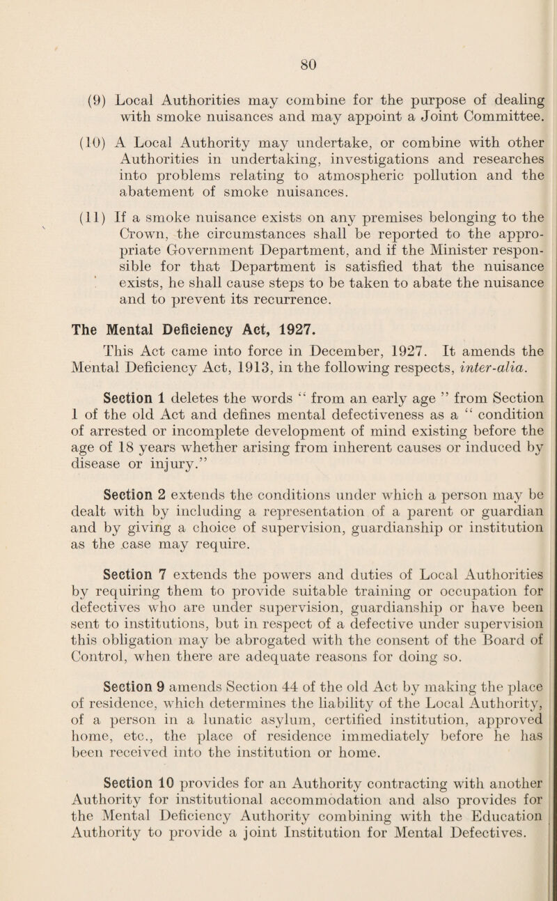 (9) Local Authorities may combine for the purpose of dealing with smoke nuisances and may appoint a Joint Committee. (10) A Local Authority may undertake, or combine with other Authorities in undertaking, investigations and researches into problems relating to atmospheric pollution and the abatement of smoke nuisances. (11) If a smoke nuisance exists on any premises belonging to the Crown, the circumstances shall be reported to the appro¬ priate Government Department, and if the Minister respon¬ sible for that Department is satisfied that the nuisance exists, he shall cause steps to be taken to abate the nuisance and to prevent its recurrence. The Mental Deficiency Act, 1927. This Act came into force in December, 1927. It amends the Mental Deficiency Act, 1913, in the following respects, inter-alia. Section 1 deletes the words “ from an early age ” from Section 1 of the old Act and defines mental defectiveness as a “ condition of arrested or incomplete development of mind existing before the age of 18 years whether arising from inherent causes or induced by disease or injury.” Section 2 extends the conditions under which a person may be dealt with by including a representation of a parent or guardian and by giving a choice of supervision, guardianship or institution as the case may require. Section 7 extends the powers and duties of Local x4uthorities by requiring them to provide suitable training or occupation for defectives who are under supervision, guardianship or have been sent to institutions, but in respect of a defective under supervision this obligation may be abrogated with the consent of the Board of Control, when there are adequate reasons for doing so. Section 9 amends Section 44 of the old Act by making the place of residence, which determines the liability of the Local Authority, of a person in a lunatic asylum, certified institution, approved home, etc., the place of residence immediately before he has been received into the institution or home. Section 10 provides for an Authority contracting with another Authority for institutional accommodation and also provides for the Mental Deficiency Authority combining with the Education Authority to provide a joint Institution for Mental Defectives.