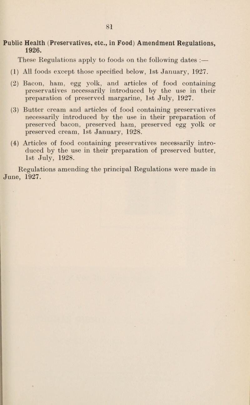 Public Health (Preservatives, etc., in Food) Amendment Regulations, 1926. These Regulations apply to foods on the following dates :— (1) All foods except those specified below, 1st January, 1927. (2) Bacon, ham, egg yolk, and articles of food containing preservatives necessarily introduced by the use in their preparation of preserved margarine, 1st July, 1927. (3) Butter cream and articles of food containing preservatives necessarily introduced by the use in their preparation of preserved bacon, preserved ham, preserved egg yolk or preserved cream, 1st January, 1928. (4) Articles of food containing preservatives necessarily intro¬ duced by the use in their preparation of preserved butter, 1st July, 1928. Regulations amending the principal Regulations were made in June, 1927.