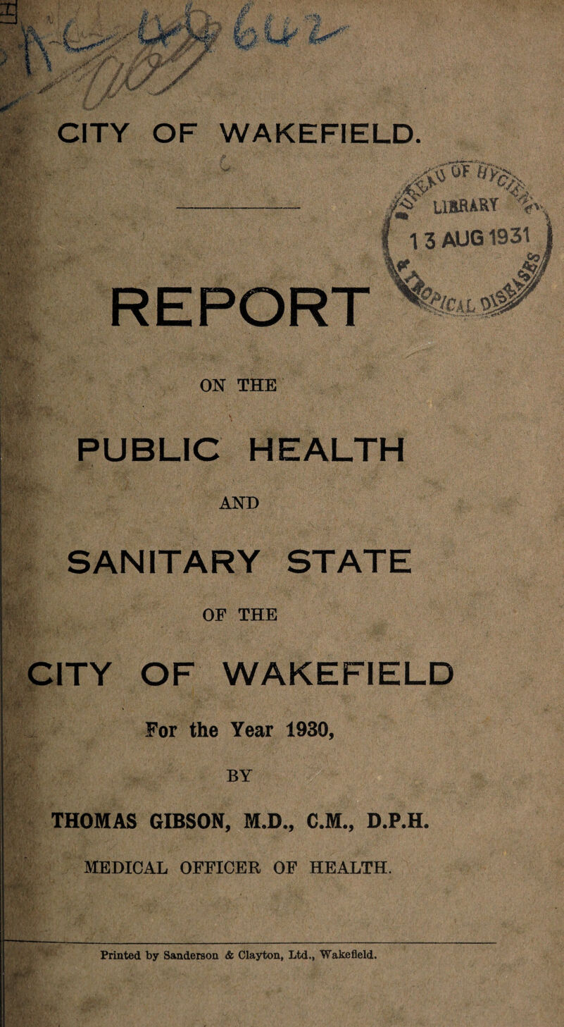 # LIBRAKY %. 1 3 AUG 1931 REPORT if li E;«' ON THE PUBLIC HEALTH AND SANITARY STATE OF THE CITY OF WAKEFIELD For the Year 1930, BY THOMAS GIBSON, M.D., C.M., D.P.H. MEDICAL OFFICER OF HEALTH. r Printed by Sanderson & Clayton, Ltd., Wakefield.