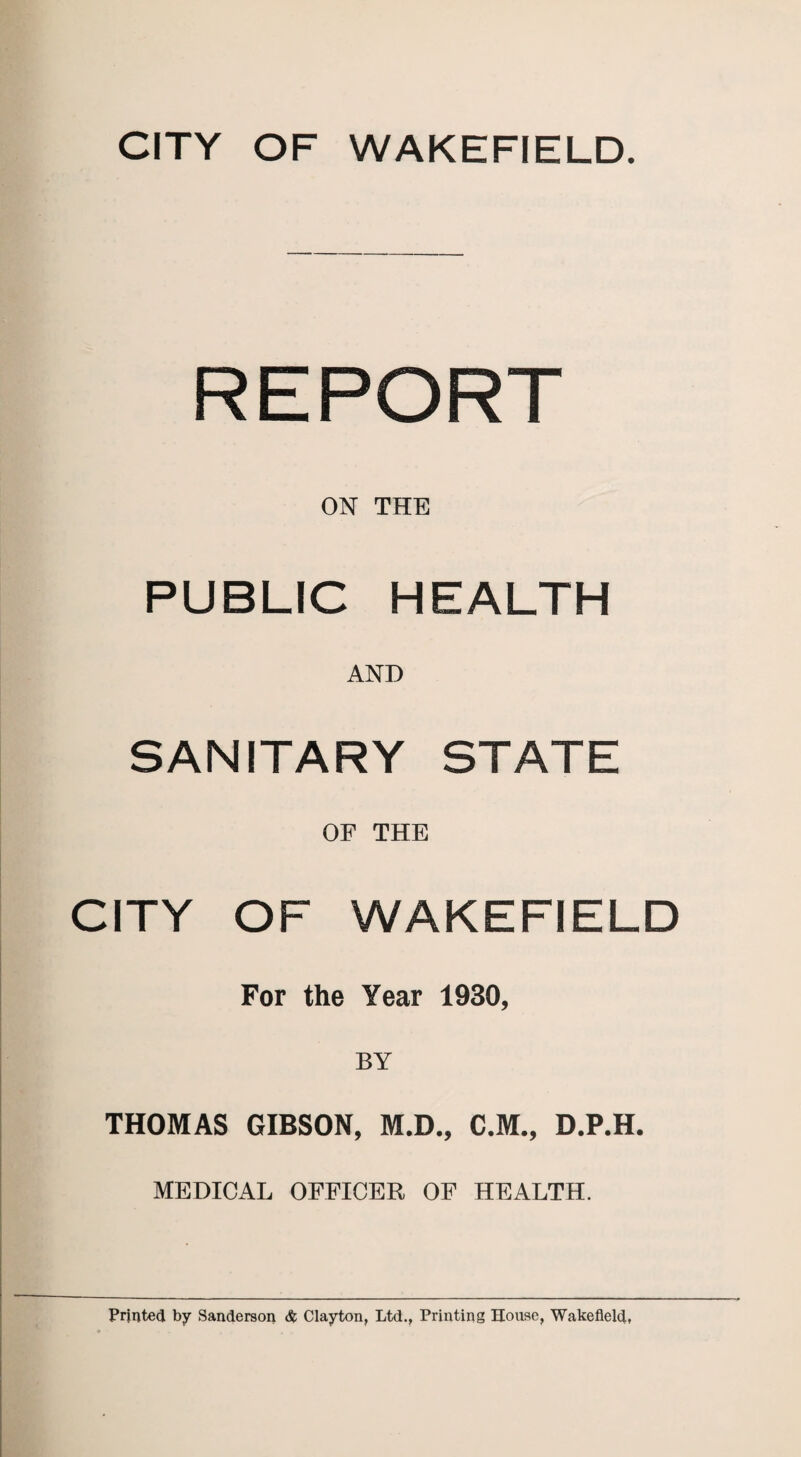 REPORT ON THE PUBLIC HEALTH AND SANITARY STATE OF THE CITY OF WAKEFIELD For the Year 1930, THOMAS GIBSON, M.D., C.M., D.P.H. MEDICAL OFFICER OF HEALTH.