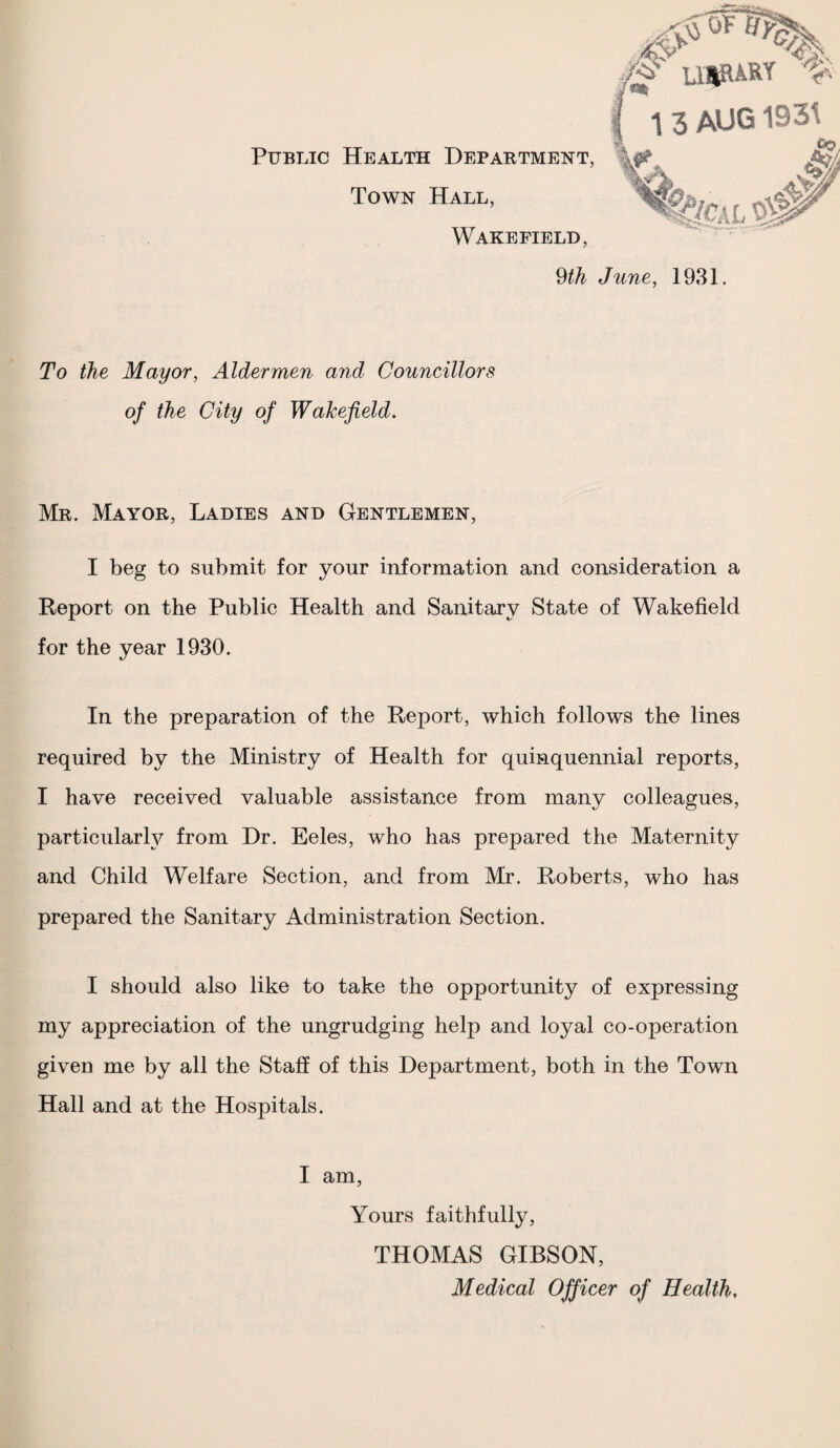 Public Health Department Town Hall, Wakefield, ^th June, 1931. To the Mayor, Aldermen and Councillors of the City of Wakefield, Mr. Mayor, Ladies and Gentlemen, I beg to submit for your information and consideration a Report on the Public Health and Sanitary State of Wakefield for the year 1930. In the preparation of the Report, which follows the lines required by the Ministry of Health for quinquennial reports, I have received valuable assistance from many colleagues, particular^ from Dr. Eeles, who has prepared the Maternity and Child Welfare Section, and from Mr. Roberts, who has prepared the Sanitary Administration Section. I should also like to take the opportunity of expressing my appreciation of the ungrudging help and loyal co-operation given me by all the Staff of this Department, both in the Town Hall and at the Hospitals. I am, Yours faithfully, THOMAS GIBSON, Medical Officer of Health,