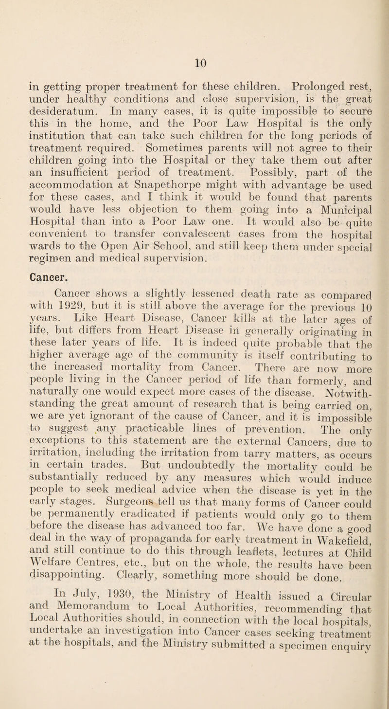 in getting proper treatment for these children. Prolonged rest, under healthy conditions and close supervision, is the great desideratum. In many cases, it is quite impossible to secure this in the home, and the Poor Law Hospital is the only institution that can take such children for the long periods of treatment required. Sometimes parents will not agree to their children going into the Hospital or they take them out after an insufficient period of treatment. Possibly, part of the accommodation at Snapethorpe might with advantage be used for these cases, and I think it would be found that parents would have less objection to them going into a Municipal Hospital than into a Poor Law one. It would also be quite convenient to transfer convalescent cases from the hospital wards to the Open Air School, and still keep them under special regimen and medical supervision. Cancer. Cancer shows a slightly lessened death rate as compared with 1929, but it is still above the average for the 23revious 10 years. Like Heart Disease, Cancer kills at the later ages of life, bub differs from Heart Disease in generally originating in these later years of life. It is indeed cpiite j)robable that the higher average age of the community is itself contributing to the increased mortality from Cancer. There are now more people living in the Cancer period of life than formerly, and naturally one would expect more cases of the disease. Notwith¬ standing the great amount of research that is being carried on, we are yet ignorant of the cause of Cancer, and it is impossible to suggest any practicable lines of prevention. The only exceptions to this statement are the external Cancers, due to irritation, including the irritation from tarry matters, as occurs in certain trades. But undoubtedly the mortality could be substantially reduced by any measures which would induce people to seek medical advice when the disease is yet in the early stages. Surgeons tell us that many forms of Cancer could be permanently eradicated if patients would only go to them before the disease has advanced too far. We have done a good deal in the way of propaganda for early treatment in Wakefield, and still continue to do this through leaflets, lectures at Cliild MTlfare^ Centres, etc., but on the whole, the results have been disappointing. Clearly, something more should be done. In July, 1930, the Ministry of Health issued a Circular and Memorandum to Local Authorities, recommending that Local Authorities should, in connection with the local hospitals, undertake an investigation into Cancer cases seeking treatment at the hospitals, and the Ministry submitted a specimen enquirv