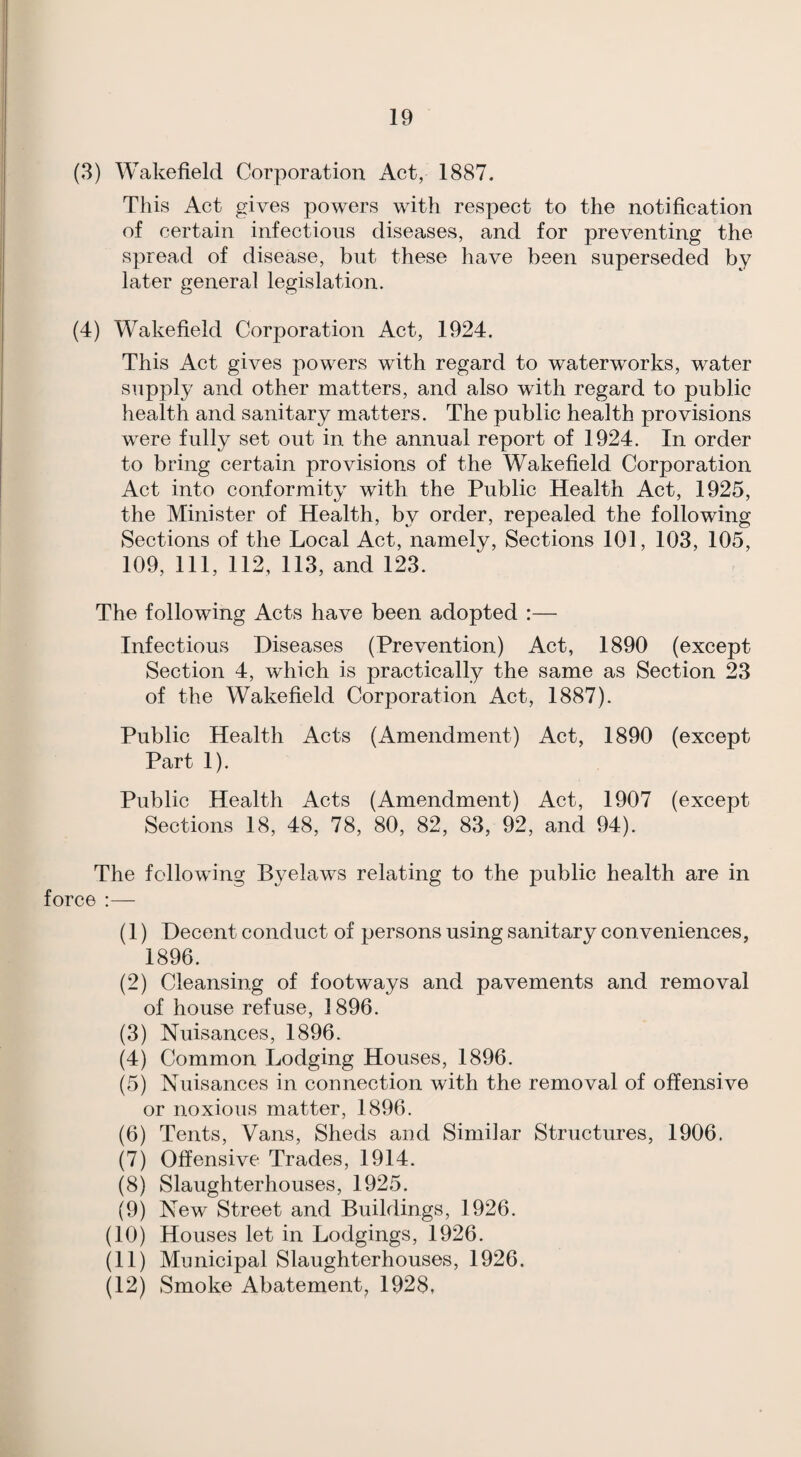 (3) Wakefield Corporation Act, 1887. This Act gives powers with respect to the notification of certain infectious diseases, and for preventing the spread of disease, but these have been superseded by later general legislation. (4) Wakefield Corporation Act, 1924. This Act gives powers with regard to waterworks, water supply and other matters, and also with regard to public health and sanitary matters. The public health provisions were fully set out in the annual report of 1924. In order to bring certain provisions of the Wakefield Corporation Act into conformity with the Public Health Act, 1925, the Minister of Health, by order, repealed the following Sections of the Local Act, namely. Sections 101, 103, 105, 109, 111, 112, 113, and 123. The following Acts have been adopted :— Infectious Diseases (Prevention) Act, 1890 (except Section 4, which is practically the same as Section 23 of the Wakefield Corporation Act, 1887). Public Health Acts (Amendment) Act, 1890 (except Part 1). Public Health Acts (Amendment) Act, 1907 (except Sections 18, 48, 78, 80, 82, 83, 92, and 94). The following Byelaws relating to the public health are in force (1) Decent conduct of persons using sanitary conveniences, 1896. (2) Cleansing of footways and pavements and removal of house refuse, 1896. (3) Nuisances, 1896. (4) Common Lodging Houses, 1896. (5) Nuisances in connection with the removal of offensive or noxious matter, 1896. (6) Tents, Vans, Sheds and Similar Structures, 1906. (7) Offensive Trades, 1914. (8) Slaughterhouses, 1925. (9) New Street and Buildings, 1926. (10) Houses let in Lodgings, 1926. (11) Municipal Slaughterhouses, 1926. (12) Smoke Abatement, 1928,