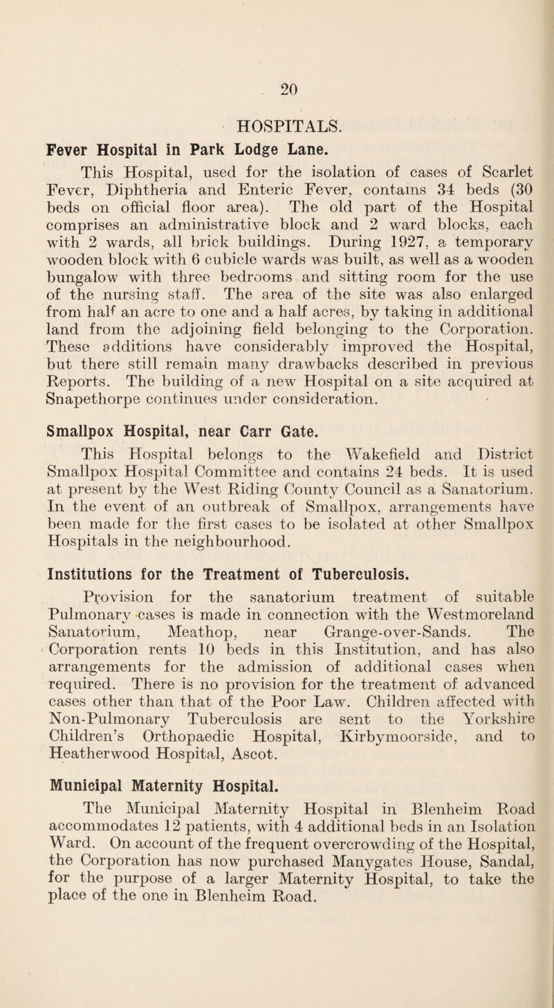 HOSPITALS. Fever Hospital in Park Lodge Lane. This Hospital, used for the isolation of eases of Scarlet Fever, Diphtheria and Enteric Fever, contains 34 beds (30 beds on official floor area). The old part of the Hospital comprises an administrative block and 2 ward blocks, each with 2 wards, all brick buildings. During 1927, a temporary wooden block with 6 cubicle wards was built, as well as a wooden bungalow with three bedrooms and sitting room for the use of the nursing staff. The area of the site was also enlarged from half an acre to one and a half acres, by taking in additional land from the adjoining field belonging to the Corporation. These additions have considerably improved the Hospital, but there still remain many drawbacks described in previous Reports. The building of a new Hospital on a site acquired at Snapethorpe continues under consideration. Smallpox Hospital, near Carr Gate. This Hospital belongs to the Wakefield and District Smallpox Hospital Committee and contains 24 beds. It is used at present by the West Riding County Council as a Sanatorium. In the event of an outbreak of Smallpox, arrangements have been made for the first cases to be isolated at other Smallpox Hospitals in the neighbourhood. Institutions for the Treatment of Tuberculosis. Provision for the sanatorium treatment of suitable Pulmonarv -cases is made in connection with the Westmoreland Sanatorium, Meathop, near Grange-over-Sands. The Corporation rents 10 beds in this Institution, and has also arrangements for the admission of additional cases when required. There is no provision for the treatment of advanced cases other than that of the Poor Law. Children affected with Non-Pulmonary Tuberculosis are sent to the Yorkshire Children’s Orthopaedic Hospital, Kirbymoorside, and to Heather wood Hospital, Ascot. Municipal Maternity Hospital. The Municipal Maternity Hospital in Blenheim Road accommodates 12 patients, with 4 additional beds in an Isolation Ward. On account of the frequent overcrowding of the Hospital, the Corporation has now purchased Manygates House, Sandal, for the purpose of a larger Maternity Hospital, to take the place of the one in Blenheim Road.