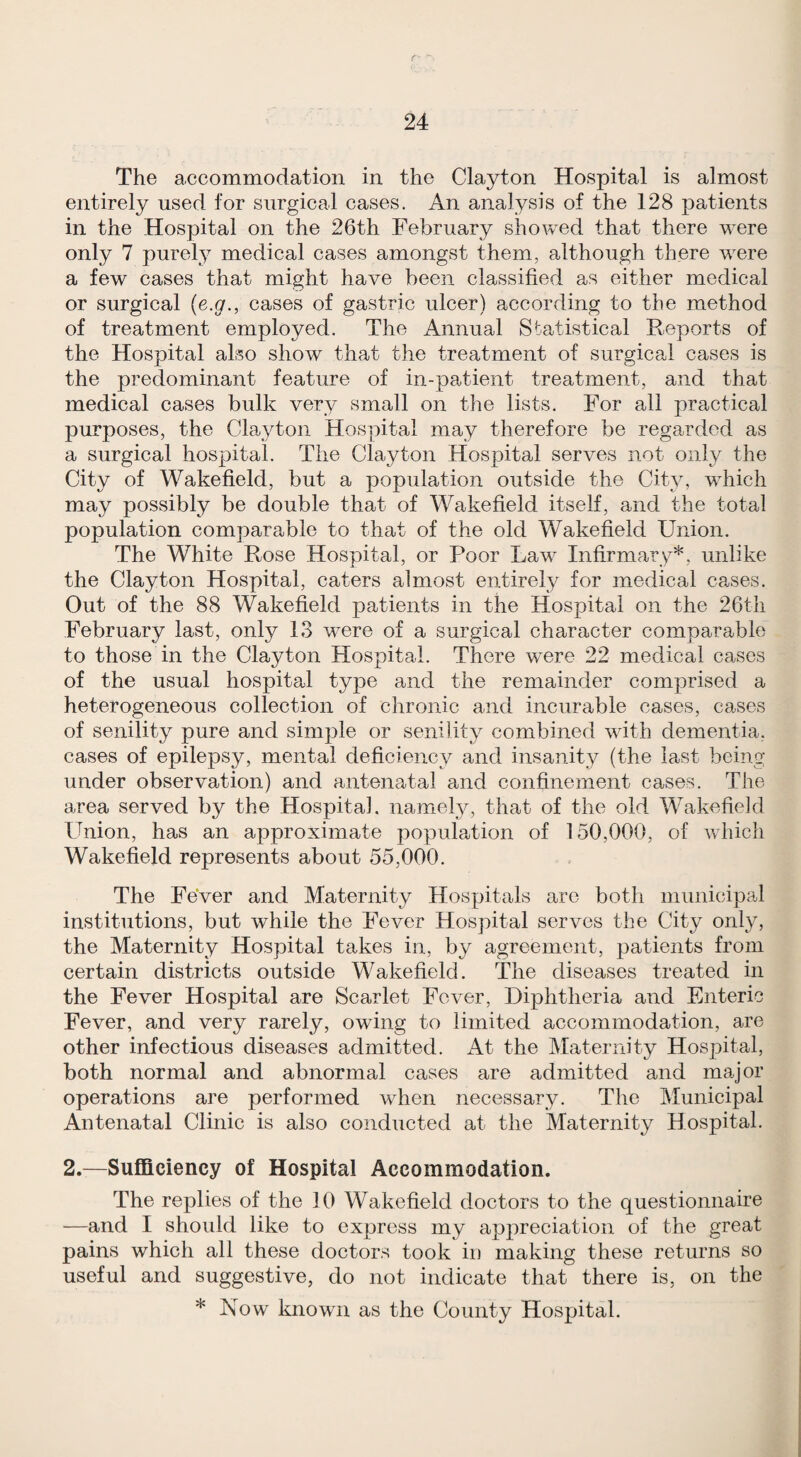 The accommodation in the Clayton Hospital is almost entirely used for surgical cases. An analysis of the 128 patients in the Hospital on the 26th February showed that there were only 7 purely medical cases amongst them, although there were a few cases that might have been classified as either medical or surgical (e.g., cases of gastric ulcer) according to the method of treatment employed. The Annual Statistical Reports of the Hospital also show that the treatment of surgical cases is the predominant feature of in-patient treatment, and that medical cases bulk very small on the lists. For all practical purposes, the Clayton Hospital may therefore be regarded as a surgical hospital. The Clayton Hospital serves not only the City of Wakefield, but a population outside the City, which may possibly be double that of Wakefield itself, and the total population comparable to that of the old Wakefield Union. The White Rose Hospital, or Poor Law Infirmary*, unlike the Clayton Hospital, caters almost entirely for medical cases. Out of the 88 Wakefield patients in the Hospital on the 26tli February last, only 13 were of a surgical character comparable to those in the Clayton Hospital. There w’ere 22 medical cases of the usual hospital type and the remainder comprised a heterogeneous collection of chronic and incurable cases, cases of senility pure and simple or senility combined with dementia, cases of epilepsy, mental deficiency and insanity (the last being under observation) and antenatal and confinement cases. The area served by the Hospital, namely, that of the old Wakefield Union, has an approximate population of 150,000, of which Wakefield represents about 55,000. The Fever and Maternity Hospitals arc both municipal institutions, but while the Fever Hospital serves the City only, the Maternity Hospital takes in, by agreement, patients from certain districts outside Wakefield. The diseases treated in the Fever Hospital are Scarlet Fever, Diphtheria and Enteric Fever, and very rarely, owing to limited accommodation, are other infectious diseases admitted. At the Maternity Hospital, both normal and abnormal cases are admitted and major operations are performed when necessary. The Municipal Antenatal Clinic is also conducted at the Maternity Hospital. 2.—Sufficiency of Hospital Accommodation. The replies of the 10 Wakefield doctors to the questionnaire —and I should like to express my apj)reciation of the great pains which all these doctors took in making these returns so useful and suggestive, do not indicate that there is, on the * Now known as the County Hospital.