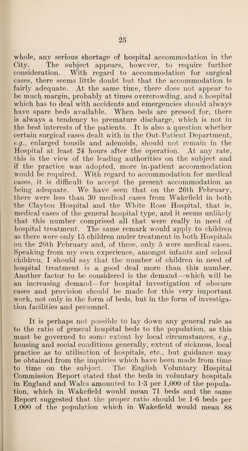 whole, any serious shortage of hospital accommodation in the City. The subject appears, however, to require further consideration. With regard to accommodation for surgical cases, there seems little doubt but that the accommodation is fairly adequate. At the same time, there does not appear to be much margin, probably at times overcrowding, and a hospital which has to deal with accidents and emergencies should always have spare beds available. When beds are pressed for, there is always a tendency to premature discharge, which is not in the best interests of the patients. It is also a question whether certain surgical cases dealt with in the Out-Patient Department, e.g., enlarged tonsils and adenoids, should not remain in the Hospital at least 24 hours after the operation. At any rate, this is the view of the leading authorities on the subject and if the practice was adopted, more in-patient accommodation would be required. With regard to accommodation for medical cases, it is difficult to accept the present accommodation as being adequate. We have seen that on the 26th February, there were less than 30 medical cases from Wakefield in both the Clayton Hospital and the White Rose Hospital, that is, medical cases of the general hospital type, and it seems unlikely that this number comprised all that were really in need of hosjDital treatment. The same remark would apply to children as there were only 15 children under treatment in both Hospitals on the 26th February and, of these, only 5 were medical cases. Speaking from my own experience, amongst infants and school children, I should say that the number of children in need of liosjjital treatment is a good deal more than this number. Another factor to be considered is the demand—which will be an increasing demand—for hospital investigation of obscure cases and provision should be made for this very important work, not only in the form of beds, but in the form of investiga¬ tion facilities and personnel. It is perhaps not possible to lay down any general rule as to the ratio of general hospital beds to the population, as this must be governed to some extent by local circumstances, e.g., housing and social conditions generally, extent of sickness, local practice as to utilisation of hospitals, etc., but guidance may be obtained from the inquiries which have been made from time to time on the subject. The English Voluntary Hospital Commission Report stated that the beds in voluntary hospitals in England and Wales amounted to T3 per 1,000 of the popula¬ tion, which in Wakefield would mean 71 beds and the same Report suggested that the proper ratio should be T6 beds per 1,000 of the population which in Wakefield would mean 88