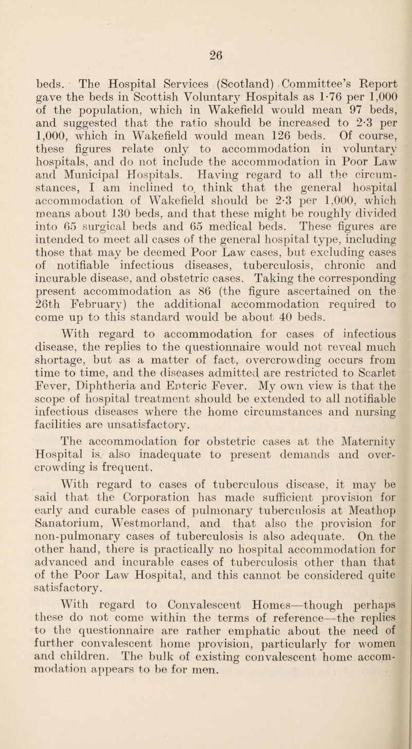 beds. The Hospital Services (Scotland) Committee’s Report gave the beds in Scottish Voluntary Hospitals as T76 per 1,000 of the population, which in Wakefield would mean 97 beds, and suggested that the ratio should be increased to 2*3 per 1,000, which in Wakefield would mean 126 beds. Of course, these figures relate only to accommodation in voluntary hospitals, and do not include the accommodation in Poor Law and Municipal Hospitals. Having regard to all the circum¬ stances, I am inclined to. think that the general hospital accommodation of Wakefield should be 2-3 per 1,000, which means about 130 beds, and that these might be roughly divided into 65 surgical beds and 65 medical beds. These figures are intended to meet all cases of the general hospital type, including those that may be deemed Poor Law cases, but excluding cases of notifiable infectious diseases, tuberculosis, chronic and incurable disease, and obstetric cases. Taking the corresponding present accommodation as 86 (the figure ascertained on the 26th February) the additional accommodation required to come up to this standard would be about 40 beds. With regard to accommodation for cases of infectious disease, the replies to the questionnaire would not reveal much shortage, but as a matter of fact, overcrowding occurs from time to time, and the diseases admitted are restricted to Scarlet Fever, Diphtheria and Enteric Fever. My own view is that the scope of hospital treatment should be extended to all notifiable infectious diseases where the home circumstances and nursing facilities are unsatisfactory. The accommodation for obstetric cases at the Maternity Hospital is. also inadequate to present demands and over¬ crowding is frequent. With regard to cases of tuberculous disease, it may be said that the Corporation has made sufficient provision for early and curable cases of pulmonary tuberculosis at Meathop Sanatorium, Westmorland, and that also the provision for non-pulmonary cases of tuberculosis is also adequate. On the other hand, there is practically no hospital accommodation for advanced and incurable cases of tuberculosis other than that of the Poor Law Hospital, and this cannot be considered quite satisfactory. With regard to Convalescent Homes—though perhaps these do not come within the terms of reference—the replies to the questionnaire are rather emphatic about the need of further convalescent home provision, particularly for women and children. The bulk of existing convalescent home accom¬ modation appears to be for men.