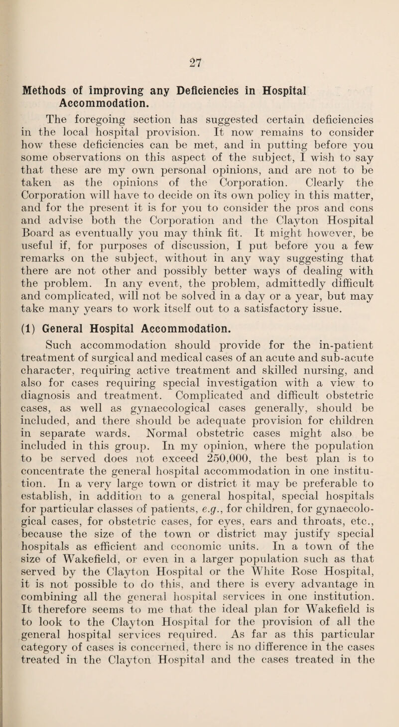 Methods of improving any Deficiencies in Hospital Accommodation. The foregoing section has suggested certain deficiencies in the local hospital provision. It now remains to consider how these deficiencies can be met, and in putting before you some observations on this aspect of the subject, I wish to say that these are my own personal opinions, and are not to be taken as the opinions of the Corporation. Clearly the Corporation will have to decide on its own policy in this matter, and for the present it is for you to consider the pros and cons and advise both the Corporation and the Clayton Hospital Board as eventually you may think fit. It might however, be useful if, for purposes of discussion, I put before you a few remarks on the subject, without in any way suggesting that there are not other and possibly better ways of dealing with the problem. In any event, the problem, admittedly difficult and complicated, will not be solved in a day or a year, but may take many years to work itself out to a satisfactory issue. (1) General Hospital Accommodation. Such accommodation should provide for the in-patient treatment of surgical and medical cases of an acute and sub-acute character, requiring active treatment and skilled nursing, and also for cases requiring special investigation with a view to diagnosis and treatment. Complicated and difficult obstetric cases, as well as gynaecological cases generally, should be included, and there should be adequate provision for children in separate wards. Normal obstetric cases might also be included in this group. In my opinion, where the population to be served does not exceed 250,000, the best plan is to concentrate the general hospital accommodation in one institu¬ tion. In a very large town or district it may be preferable to establish, in addition to a general hospital, special hospitals for particular classes of patients, e.g., for children, for gynaecolo¬ gical cases, for obstetric cases, for eyes, ears and throats, etc., because the size of the town or district may justify special hospitals as efficient and economic units. In a town of the size of Wakefield, or even in a larger population such as that served by the Clayton Hospital or the White Rose Hospital, it is not possible to do this, and there is every advantage in combining all the general hospital services in one institution. It therefore seems to me that the ideal plan for Wakefield is to look to the Clayton Hospital for the provision of all the general hospital services required. As far as this particular category of cases is concernecl, there is no difference in the cases treated in the Clayton Hospital and the cases treated in the