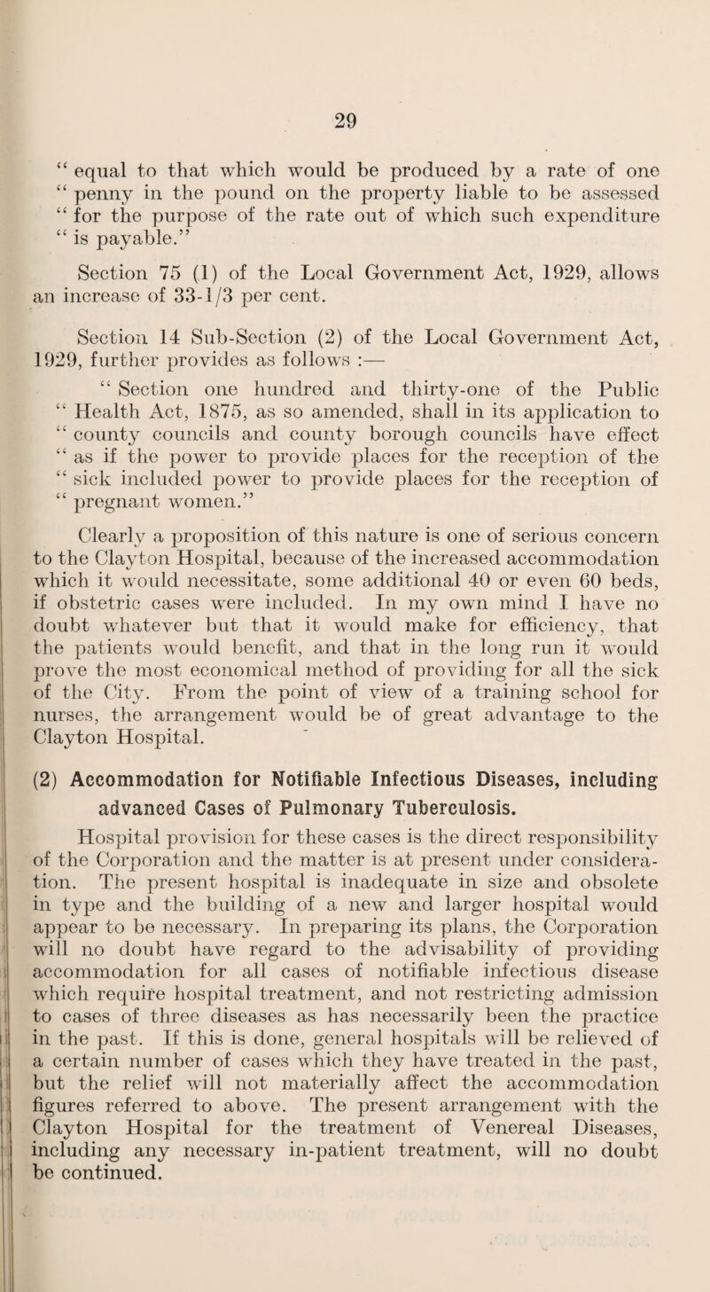 equal to that which would be produced by a rate of one “ penny in the pound on the property liable to be assessed “ for the purpose of the rate out of which such expenditure “ is payable.” Section 75 (1) of the Local Government Act, 1929, allows an increase of 33-1/3 per cent. Section 14 Sub-Section (2) of the Local Government Act, 1929, further provides as follows ;— ‘‘ Section one hundred and thirty-one of the Public “ Health Act, 1875, as so amended, shall in its application to ‘‘ county councils and county borough councils have effect “as if the power to provide places for the reception of the “ sick included power to provide places for the reception of “ pregnant women.” Clearly a proposition of this nature is one of serious concern to the Clayton Hospital, because of the increased accommodation which it would necessitate, some additional 40 or even 60 beds, if obstetric cases were included. In my own mind I have no doubt whatever but that it would make for efficiency, that the patients would benefit, and that in the long run it would prove the most economical method of providing for all the sick of the City. From the point of view of a training school for nurses, the arrangement would be of great advantage to the Clayton Hospital. (2) Accommodation for Notifiable Infectious Diseases, including advanced Cases of Pulmonary Tuberculosis. Hospital provision for these cases is the direct responsibility of the Corporation and the matter is at present under considera¬ tion. The present hospital is inadequate in size and obsolete in type and the building of a new and larger hospital would appear to be necessary. In preparing its plans, the Corporation will no doubt have regard to the advisability of providing accommodation for all cases of notifiable infectious disease which require hospital treatment, and not restricting admission to cases of three diseases as has necessarily been the practice in the past. If this is done, general hospitals will be relieved of a certain number of cases whicli they have treated in the past, but the relief will not materially affect the accommodation figures referred to above. The present arrangement with the Clayton Hospital for the treatment of Venereal Diseases, including any necessary in-patient treatment, will no doubt be continued.