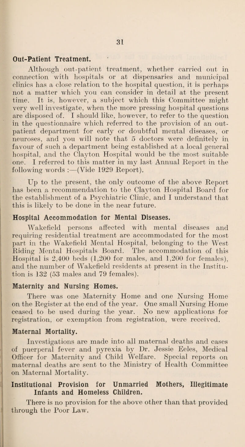 Out-Patient Treatment. Although out-patient treatment, whether carried out in connection with hospitals or at dispensaries and municipal clinics has a close relation to the hospital question, it is perhaps not a matter which you can consider in detail at the present time. It is, however, a subject which this Committee might very well investigate, when the more pressing hospital questions are disposed of. I should like, however, to refer to the question in the questionnaire which referred to the provision of an out¬ patient department for early or doubtful mental diseases, or neuroses, and you will note that 5 doctors were definitely in favour of such a department being established at a local general hospital, and the Clayton Hospital would be the most suitable one. I referred to this matter in my last Annual Report in the following words :—(Vide 1929 Report). Up to the present, the only outcome of the above Report has been a recommendation to the Clayton Hospital Board for the establishment of a Psychiatric Clinic, and I understand that this is likely to be done in the near future. Hospital Accommodation for Mental Diseases. Wakefield persons affected wdth mental diseases and requiring residential treatment are accommodated for the most part in the Wakefield Mental Hospital, belonging to the West Riding Mental Hospitals Board. The accommodation of this Hospital is 2,400 beds (1,200 for males, and 1,200 for females), and the number of Wakefield residents at present in the Institu¬ tion is 132 (53 males and 79 females). Maternity and Nursing Homes. ^ There was one Maternity Home and one Nursing Home on the Register at the end of the year. One small Nursing Home ceased to be used during the year. No new applications for registration, or exemption from registration, were received. Maternal Mortality. Investigations are made into all maternal deaths and cases of puerperal fever and pyrexia by Dr. Jessie Eeles, Medical Officer for Maternity and Child Welfare. Special reports on maternal deaths are sent to the Ministry of Health Committee on Maternal Mortality. Institutional Provision for Unmarried Mothers, Illegitimate Infants and Homeless Children. There is no provision for the above other than that provided through the Poor Law.