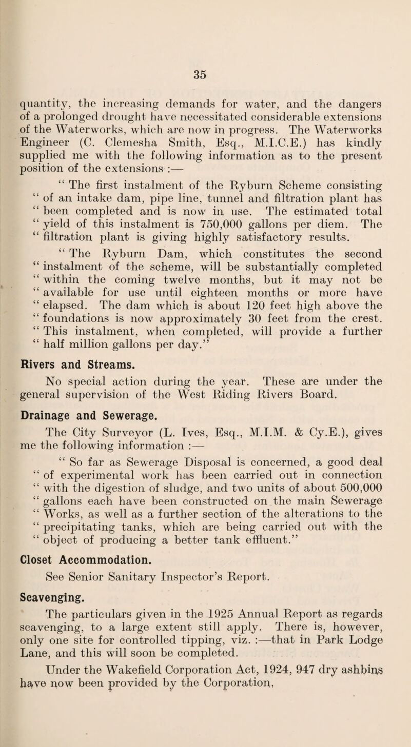 quantity, the increasing demands for water, and the dangers of a prolonged drought have necessitated considerable extensions of the Waterworks, which are now in progress. The Waterworks Engineer (C. Clemesha Smith, Esq., M.I.C.E.) has kindly supplied me with the following information as to the present position of the extensions :— “ The first instalment of the Ryburn Scheme consisting “of an intake dam, pipe line, tunnel and filtration plant has “ been completed and is now in use. The estimated total “ yield of this instalment is 750,000 gallons per diem. The “ filtration plant is giving highly satisfactory results. “ The Ryburn Dam, which constitutes the second “ instalment of the scheme, will be substantially completed “ within the coming twelve months, but it may not be “ available for use until eighteen months or more have “ elapsed. The dam which is about 120 feet high above the “ foundations is now approximately 30 feet from the crest. “ This instalment, when completed, will provide a further “ half million gallons per day.” Rivers and Streams. No special action during the year. These are under the general supervision of the West Riding Rivers Board. Drainage and Sewerage. The City Surveyor (L. Ives, Esq., M.I.M. & Cy.E.), gives me the following information :— “ So far as Sewerage Disposal is concerned, a good deal “ of experimental work has been carried out in connection “ with the digestion of sludge, and two units of about 500,000 “ gallons each have been constructed on the main Sewerage “ Works, as well as a further section of the alterations to the “ precipitating tanks, which are being carried out with the “ object of producing a better tank effluent.” Closet Accommodation. See Senior Sanitary Inspector’s Report. Scavenging. The particulars given in the 1925 Annual Report as regards scavenging, to a large extent still apply. There is, however, only one site for controlled tipping, viz. :—that in Park Lodge Lane, and this will soon be completed. Under the Wakefield Corporation Act, 1924, 947 dry ashbins have now been provided by the Corporation,