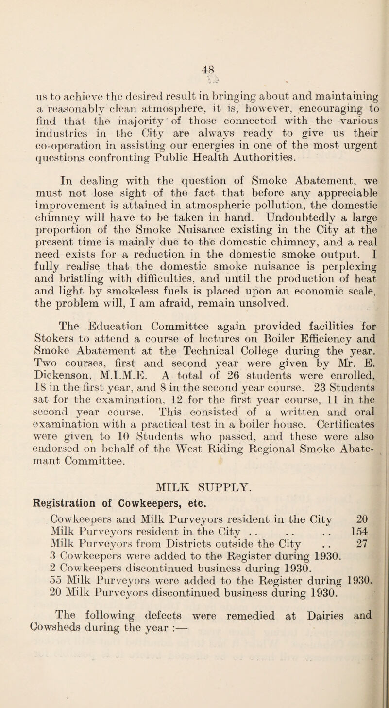 ■> .-i u .-i- •• us to achieve the desired result in bringing about and maintaining a reasonably clean atmosphere, it is, however, encouraging to find that the majority of those connected with the -various industries in the City are always ready to give us their co-operation in assisting our energies in one of the most urgent questions confronting Public Health Authorities. In dealing with the question of Smoke Abatement, we must not lose sight of the fact that before any appreciable improvement is attained in atmospheric pollution, the domestic chimney will have to be taken in hand. Undoubtedly a large proportion of the Smoke Nuisance existing in the City at the present time is mainly due to the domestic chimney, and a real need exists for a reduction in the domestic smoke output. I fully realise that the domestic smoke nuisance is perplexing and bristling wuth difficulties, and until the production of heat and light by smokeless fuels is placed upon an economic scale, the problem will, I am afraid, remain unsolved. The Education Committee again provided facilities for Stokers to attend a course of lectures on Boiler Efficiency and Smoke Abatement at the Technical College during the year. Two courses, first and second year were given by I\Ir. E. Dickenson, M.I.M.E. A total of 26 students were enrolled, 18 in the first year, and 8 in the second year course. 23 Students sat for the examination, 12 for the first year course, 11 in the second year course. This consisted of a written and oral examination with a practical test in a boiler house. Certificates were given to 10 Students who passed, and these were also endorsed on behalf of the West Riding Regional Smoke Abate- mant Committee. MILK SUPPLY. Registration of Cowkeepers, etc. Cowkeepers and Milk Purveyors resident in the City 20 Milk Purveyors resident in the City . . . . . . 154 Milk Purveyors from Districts outside the City . . 27 3 Cowkeepers were added to the Register during 1930. 2 Cowkeepers discontinued business during 1930. 55 Milk Purveyors were added to the Register during 1930. 20 Milk Purveyors discontinued business during 1930. The following defects were remedied at Dairies and Cowsheds during the year :—