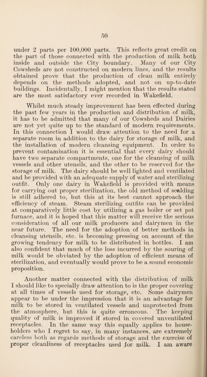 under 2 parts per 100,000 parts. This reflects great credit on the part of those connected with the production of milk both inside and outside the City boundary. Many of our City Cowsheds are not constructed on modern lines, and the results obtained prove that the production of clean milk entirely depends on the methods adopted, and not on up-to-date buildings. Incidentally, I might mention that the results stated are the most satisfactory ever recorded in Wakefleld. Whilst much steady improvement has been eflected during the past few years in the production and distribution of milk, it has to be admitted that many of our Cowsheds and Dairies are not yet quite up to the standard of modern requirements. In this connection I would draw attention to the need for a separate room in addition to the dairy for storage of milk, and the installation of modern cleansing equipment. In order to prevent contamination it is essential that every dairy should have two separate compartments, one for the cleansing of milk vessels and other utensils, and the other to be reserved for the storage of milk. The dairy should be well lighted and ventilated and be provided with an adequate supply of water and sterilizing outfit. Only one dairy in Wakefleld is provided with means for carrying out proper sterilization, the old method of scalding is still adhered to, but this at its best cannot approach the efflciency of steam. Steam sterilizing outfits can be provided at comparatively little cost by utilizing a gas boiler or set pot furnace, and it is hoped that this matter will receive the serious consideration of all our milk producers and dairymen in the near future. The need for the adoption of better methods in cleansing utensils, etc. is becoming pressing on account of the growing tendency for milk to be distributed in bottles. I am also confident that much of the loss incurred by the souring of milk would be obviated by the adoption of efficient means of sterilization, and eventually would prove to be a sound economic proposition. Another matter connected with the distribution of milk I should like to specially draw attention to is the proper covering at all times of vessels used for storage, etc. Some dairymen appear to be under the impression that it is an advantage for milk to be stored in ventilated vessels and unprotected from the atmosphere, but this is quite erroneous. The keeping quality of milk is improved if stored in covered unventilated receptacles. In the same way this equally applies to house¬ holders who I regret to say, in many instances, are extremely careless both as regards methods of storage and the exercise of proper cleanliness of receptacles used for milk. I am aware