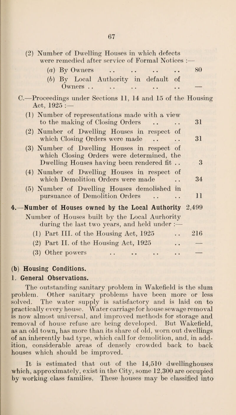 (2) Number of Dwelling Houses in which defects were remedied after service of Formal Notices :— (a) By Owners .. .. .. .. 80 (b) By Local Authority in default of Owners .. .. . . .. .. — C.—Proceedings under Sections 11, 14 and 15 of the Housing Act, 1925 (1) Number of representations made with a view to the making of Closing Orders .. . . 31 (2) Number of Dwelling Houses in respect of which Closing Orders were made .. .. 31 (3) Number of Dwelling Houses in respect of which Closing Orders were determined, the Dwelling Houses having been rendered fit .. 3 (4) Number of Dwelling Houses in respect of which Demolition Orders were made .. 34 (5) Number of Dwelling Houses demolished in pursuance of Demolition Orders .. .. 11 4.—Number of Houses owned by the Local Authority 2,499 Number of Houses built by the Local Aurhority during the last two years, and held under :— (1) Part III. of the Housing Act, 1925 .. 216 (2) Part II. of the Housing Act, 1925 .. — (3) Other powers . . .. .. .. — (b) Housing Conditions. 1. General Observations. The outstanding sanitary problem in Wakefield is the slum problem. Other sanitary problems have been more or less solved. The water supply is satisfactory and is laid on to practically every house. Water carriage for house sewage removal is now almost universal, and improved methods for storage and removal of house refuse are being developed. But Wakefield, as an old town, has more than its share of old, worn out dwellings of an inherently bad type, which call for demolition, and, in add¬ ition, considerable areas of densely crowded back to back houses which should be improved. It is estimated that out of the 14,510 dwellinghouses which, approximately, exist in the City, some 12,300 are occupied by working class families. These houses may be classified into