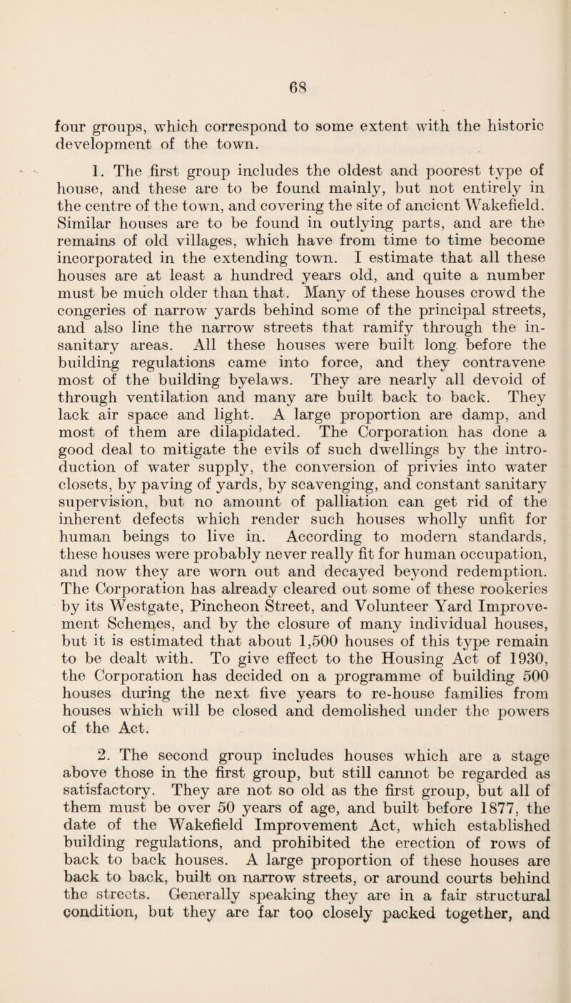 four groups, which correspond to some extent with the historic development of the town. 1. The first group includes the oldest and poorest type of house, and these are to be found mainly, but not entirely in the centre of the town, and covering the site of ancient Wakefield. Similar houses are to be found in outlying parts, and are the remains of old villages, which have from time to time become incorporated in the extending town. I estimate that all these houses are at least a hundred years old, and quite a number must be much older than that. Many of these houses crowd the congeries of narrow yards behind some of the principal streets, and also line the narrow streets that ramify through the in¬ sanitary areas. All these houses were built long, before the building regulations came into force, and they contravene most of the building byelaws. They are nearly all devoid of through ventilation and many are built back to back. They lack air space and light. A large proportion are damp, and most of them are dilapidated. The Corporation has done a good deal to mitigate the evils of such dwellings by the intro¬ duction of water supply, the conversion of privies into water closets, by paving of yards, by scavenging, and constant sanitary supervision, but no amount of palliation can get rid of the inherent defects which render such houses wholly unfit for human beings to live in. According to modern standards, these houses were probably never really fit for human occupation, and now they are worn out and decayed beyond redemption. The Corporation has already cleared out some of these rookeries by its Westgate, Pincheon Street, and Volunteer Yard Improve¬ ment Schernes, and by the closure of many individual houses, but it is estimated that about 1,500 houses of this type remain to be dealt with. To give effect to the Housing Act of 1930, the Corporation has decided on a programme of building 500 houses during the next five years to re-house families from houses which will be closed and demolished under the powers of the Act. 2. The second group includes houses which are a stage above those in the first group, but still cannot be regarded as satisfactory. They are not so old as the first group, but all of them must be over 50 years of age, and built before 1877, the date of the Wakefield Improvement Act, which established building regulations, and prohibited the erection of rows of back to back houses. A large proportion of these houses are back to back, built on narrow streets, or around courts behind the streets. Generally speaking they are in a fair structural condition, but they are far too closely packed together, and