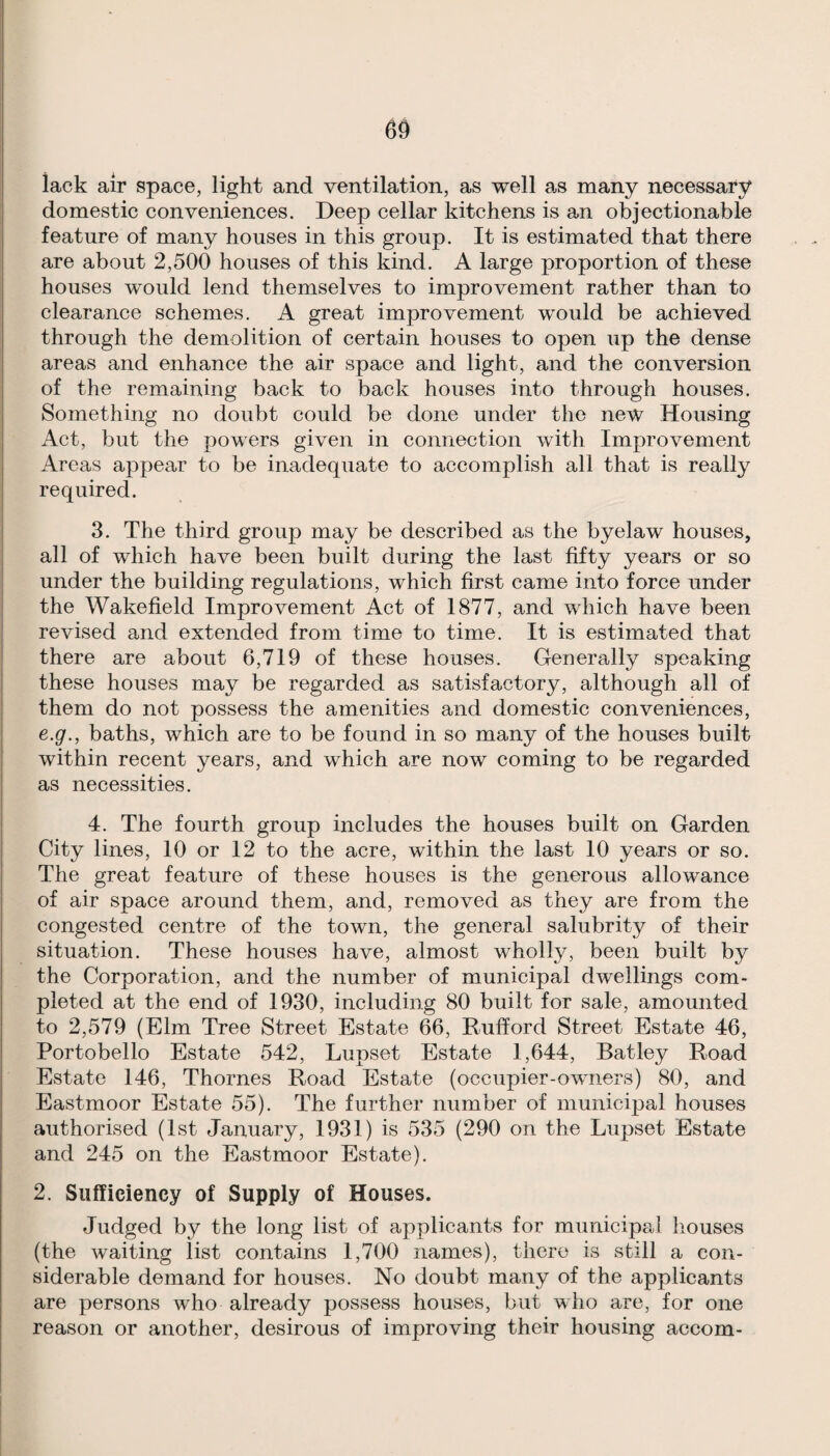 lack air space, light and ventilation, as well as many necessary domestic conveniences. Deep cellar kitchens is an objectionable feature of many houses in this group. It is estimated that there are about 2,500 houses of this kind. A large proportion of these houses would lend themselves to improvement rather than to clearance schemes. A great improvement would be achieved through the demolition of certain houses to open up the dense areas and enhance the air space and light, and the conversion of the remaining back to back houses into through houses. Something no doubt could be done under the new Housing Act, but the powers given in connection with Improvement Areas appear to be inadequate to accomplish all that is really required. 3. The third group may be described as the byelaw houses, all of which have been built during the last fifty years or so under the building regulations, which first came into force under the Wakefield Improvement Act of 1877, and which have been revised and extended from time to time. It is estimated that there are about 6,719 of these houses. Generally speaking these houses may be regarded as satisfactory, although all of them do not possess the amenities and domestic conveniences, e.g., baths, which are to be found in so many of the houses built within recent years, and which are now coming to be regarded as necessities. 4. The fourth group includes the houses built on Garden City lines, 10 or 12 to the acre, within the last 10 years or so. The great feature of these houses is the generous allowance of air space around them, and, removed as they are from the congested centre of the town, the general salubrity of their situation. These houses have, almost wholly, been built by the Corporation, and the number of municipal dwellings com¬ pleted at the end of 1930, including 80 built for sale, amounted to 2,579 (Elm Tree Street Estate 66, Rufford Street Estate 46, Portobello Estate 542, Lupset Estate 1,644, Batley Road Estate 146, Thornes Road Estate (occupier-owners) 80, and Eastmoor Estate 55). The further number of municipal houses authorised (1st January, 1931) is 535 (290 on the Lupset Estate and 245 on the Eastmoor Estate). 2. Sufficiency of Supply of Houses. Judged by the long list of applicants for municipal houses (the waiting list contains 1,700 names), there is still a con¬ siderable demand for houses. No doubt many of the applicants are persons who already possess houses, but who are, for one reason or another, desirous of improving their housing accom-
