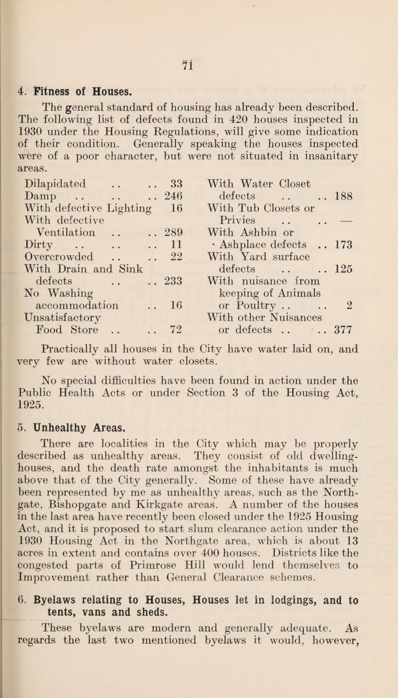 4. Fitness of Houses. The general standard of housing has already been described. The following list of defects found in 420 houses inspected in 1930 under the Housing Regulations, will give some indication of their condition. Generally speaking the houses inspected were of a poor character, but were not situated in insanitary areas. Dilapidated 33 With Water Closet Damp 246 defects 188 With defective Lighting 16 With Tub Closets or With defective Privies — Ventilation 289 With Ashbin or Dirty 11  Ashplace defects . . 173 Overcrowded 22 With Yard surface With Drain and Sink defects 125 defects 233 With nuisance from No Washing keeping of Animals accommodation 16 or Poultry . . 2 Unsatisfactory With other Nuisances Food Store 72 or defects . . 377 Practically all houses in the City have water laid on, and very few are without water closets. No special difficulties have been found in action under the Public Health Acts or under Section 3 of the Housing Act, 1925. 5. Unhealthy Areas. There are localities in the City which may be properly described as unhealthy areas. They consist of old dwelling- houses, and the death rate amongst the inhabitants is much above that of the City generally. Some of these have already been represented by me as unhealthy areas, such as the North- gate, Bishopgate and Kirkgate areas. A number of the houses in the last area have recently been closed under the 1925 Housing Act, and it is proposed to start slum clearance action under the 1930 Housing Act in the Northgate area, which is about 13 acres in extent and contains over 400 houses. Districts like the congested parts of Primrose Hill would lend themselves to Improvement rather than General Clearance schemes. 6. Byelaws relating to Houses, Houses let in lodgings, and to tents, vans and sheds. These byelaws are modern and generally adequate. As regards the last two mentioned byelaws it would, however,