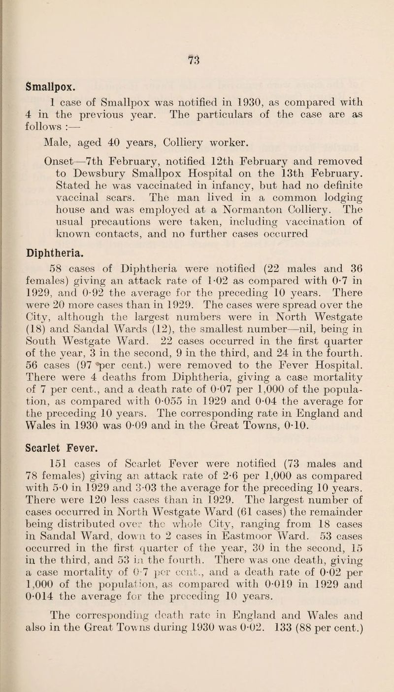 Smallpox. 1 case of Smallpox was notified in 1930, as compared with 4 in the previous year. The particulars of the case are as follows :— Male, aged 40 years. Colliery worker. Onset—7th February, notified 12th February and removed to Dewsbury Smallpox Hospital on the 13th February, Stated he was vaccinated in infancy, but had no definite vaccinal scars. The man lived in a common lodging house and was employed at a Normanton Colliery, The usual precautions were taken, including vaccination of known contacts, and no further cases occurred Diphtheria. 58 cases of Diphtheria were notified (22 males and 36 females) giving an attack rate of T02 as compared with 0-7 in 1929, and 0-92 the average for the preceding 10 years. There were 20 more cases than in 1929, The cases were spread over the City, although the largest numbers were in North Westgate (18) and Sandal Wards (12), the smallest number—nil, being in South Westgate Ward, 22 cases occurred in the first quarter of the year, 3 in the second, 9 in the third, and 24 in the fourth, 56 cases (97 'T>Gr cent,) were removed to the Fever Hospital, There were 4 deaths from Diphtheria, giving a case mortality of 7 per cent,, and a death rate of 0*07 per 1,000 of the popula¬ tion, as compared with 0-055 in 1929 and 0-04 the average for the preceding 10 years. The corresponding rate in England and Wales in 1930 was 0-09 and in the Great Towns, 0-10. Scarlet Fever. 151 cases of Scarlet Fever were notified (73 males and 78 females) giving an attack rate of 2-6 per 1,000 as compared with 5-0 in 1929 and 3-03 the average for the preceding 10 years. There were 120 less cases than in 1929, The largest number of cases occurred in North Westgate Ward (61 cases) the remainder being distributed over the v/hole City, ranging from 18 cases in Sandal Ward, dov n to 2 cases in Eastmoor Ward, 53 cases occurred in the first quarter of the year, 30 in the second, 15 in the third, and 53 iji the fourth. There was one death, giving a case mortality of 0-7 ];cr cent,, and a death rate of 0-02 per 1,000 of the popidation, as compared with 0-019 in 1929 and 0-014 the average for the preceding 10 years. The correspondijig death rate in England and Wales and also in the Great Tovns during 1930 was 0-02. 133 (88 per cent.)