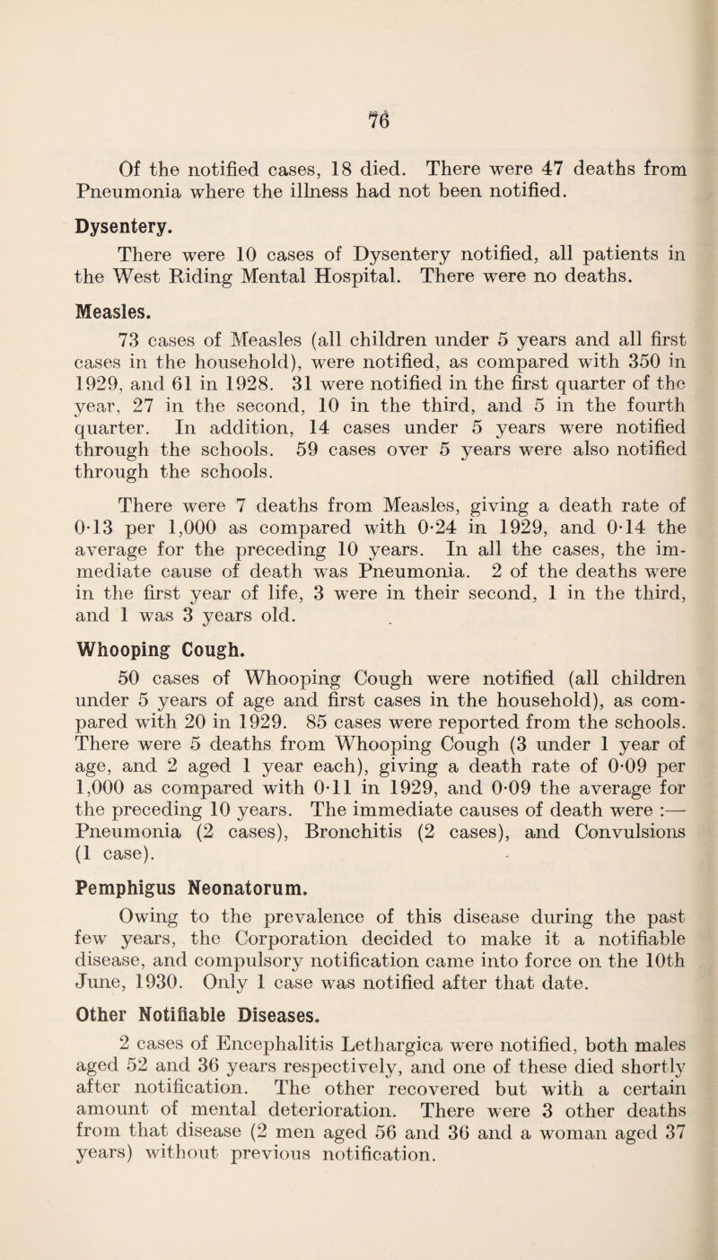 % Of the notified cases, 18 died. There were 47 deaths from Pneumonia where the illness had not been notified. Dysentery. There were 10 cases of Dysentery notified, all patients in the West Riding Mental Hospital. There were no deaths. Measles. 73 cases of Measles (all children under 5 years and all first cases in the household), were notified, as compared with 350 in 1929, and 61 in 1928. 31 were notified in the &st quarter of the year, 27 in the second, 10 in the third, and 5 in the fourth quarter. In addition, 14 cases under 5 years were notified through the schools. 59 cases over 5 years were also notified through the schools. There were 7 deaths from Measles, giving a death rate of 0T3 per 1,000 as compared with 0*24 in 1929, and 0-14 the average for the preceding 10 years. In all the cases, the im¬ mediate cause of death was Pneumonia. 2 of the deaths were in the first year of life, 3 were in their second, 1 in the third, and 1 was 3 years old. Whooping Cough. 50 cases of Whooping Cough were notified (all children under 5 years of age and first cases in the household), as com¬ pared with 20 in 1929. 85 cases were reported from the schools. There were 5 deaths from Whooping Cough (3 under 1 year of age, and 2 aged 1 year each), giving a death rate of 0-09 per 1,000 as compared with OTl in 1929, and 0-09 the average for the preceding 10 years. The immediate causes of death were :— Pneumonia (2 cases). Bronchitis (2 cases), and Convulsions (1 case). Pemphigus Neonatorum. Owing to the prevalence of this disease during the past few years, the Corporation decided to make it a notifiable disease, and compulsory notification came into force on the 10th June, 1930. Only 1 case was notified after that date. Other Notifiable Diseases. 2 cases of Encephalitis Lethargica were notified, both males aged 52 and 36 years respectively, and one of these died shortly after notification. The other recovered but with a certain amount of mental deterioration. There were 3 other deaths from that disease (2 men aged 56 and 36 and a woman aged 37 years) without previous notification.