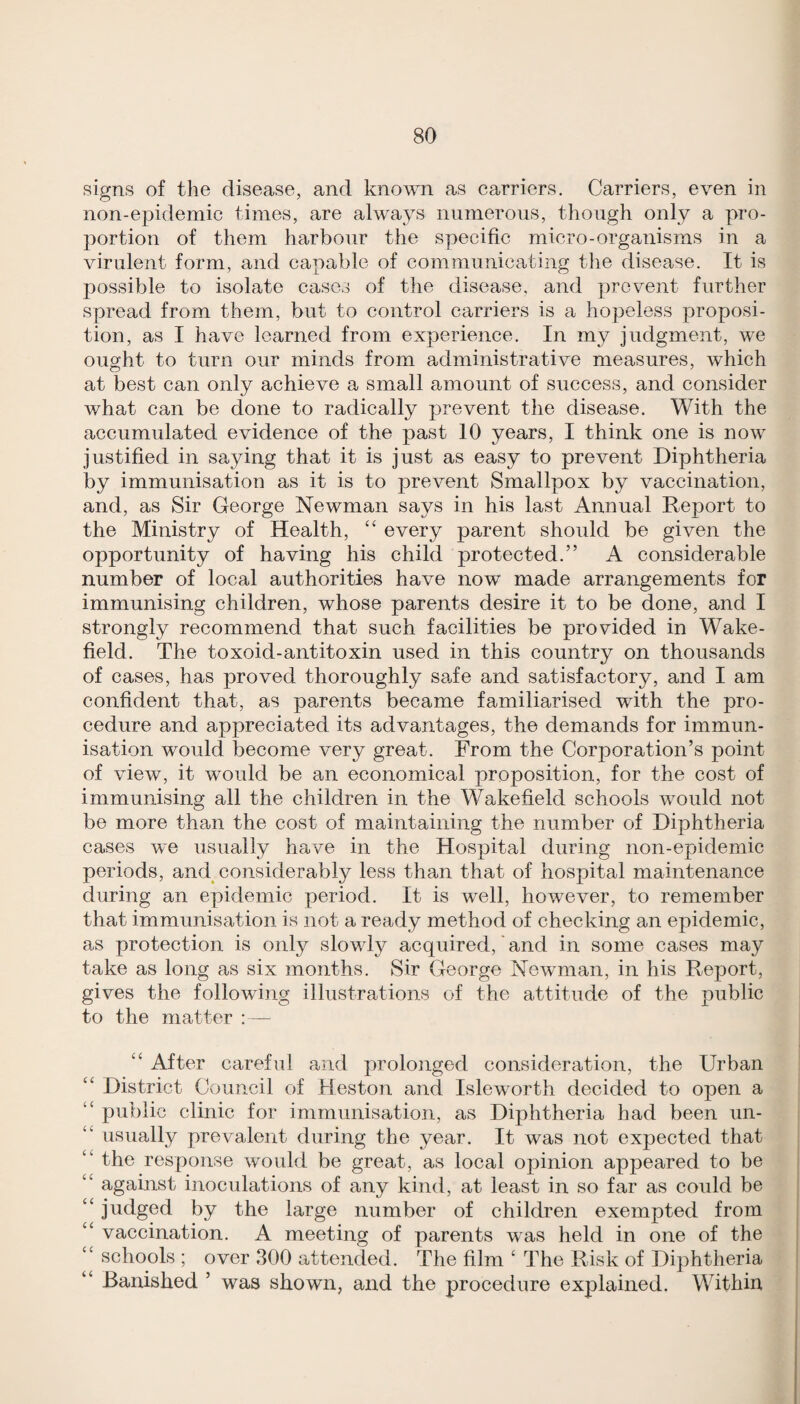 signs of the disease, and known as carriers. Carriers, even in non-epidemic times, are always numerous, though only a pro¬ portion of them harbour the specific micro-organisms in a virulent form, and capable of communicating the disease. It is possible to isolate cases of the disease, and prevent further spread from them, but to control carriers is a hopeless proposi¬ tion, as I have learned from experience. In my judgment, we ought to turn our minds from administrative measures, which at best can only achieve a small amount of success, and consider what can be done to radically prevent the disease. With the accumulated evidence of the past 10 years, I think one is now justified in saying that it is just as easy to prevent Diphtheria by immunisation as it is to prevent Smallpox by vaccination, and, as Sir George Newman says in his last Annual Report to the Ministry of Health, “ every parent should be given the opportunity of having his child protected.” A considerable number of local authorities have now made arrangements for immunising children, whose parents desire it to be done, and I strongly recommend that such facilities be provided in Wake¬ field. The toxoid-antitoxin used in this country on thousands of cases, has proved thoroughly safe and satisfactory, and I am confident that, as parents became familiarised with the pro¬ cedure and appreciated its advantages, the demands for immun¬ isation would become very great. From the Corporation’s point of view, it would be an economical proposition, for the cost of immunising all the children in the Wakefield schools would not be more than the cost of maintaining the number of Diphtheria cases we usually have in the Hospital during non-epidemic periods, and considerably less than that of hospital maintenance during an epidemic period. It is well, however, to remember that immunisation is not a ready method of checking an epidemic, as protection is only slowly acquired, and in some cases may take as long as six months. Sir George Newman, in his Report, gives the following illustrations of the attitude of the public to the matter : — ‘‘ After careful and prolonged consideration, the Urban ‘‘ District Council of Heston and Isleworth decided to open a “ public clinic for immunisation, as Diphtheria had been un- “ usually prevalent during the year. It was not expected that “ the response would be great, as local opinion appeared to be ‘‘ against inoculations of any kind, at least in so far as could be “ judged by the large number of children exempted from “ vaccination. A meeting of parents was held in one of the “ schools ; over 300 attended. The film ‘ The Risk of Diphtheria Banished ’ was shown, and the procedure explained. Within