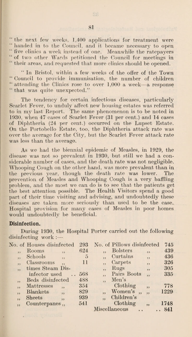 ‘‘ the next few weeks, 1,400 applications for treatment were ‘‘ handed in to the Council, and it became necessary to open ‘‘ five clinics a v/eek instead of one. Meanwhile the ratepayers “ of two other Wards petitioned the Council for meetings in “ their areas, and recpiested that more clinics should be opened. In Bristol, within a few weeks of the offer of the Town “ Council to provide immunisation, the number of children “ attending the Clinics rose to over 1,000 a week—a response “ that was quite unexpected.” The tendency for certain infectious diseases, particularly Scarlet Fever, to unduly affect new housing estates was referred to in my last Report. The same phenomenon is to be noted in 1930, when 47 cases of Scarlet Fever (31 per cent.) and 14 cases of Diphtheria (24 per cent.) occurred on the Lupset Estate. On the Portobello Estate, too, the Diphtheria attack rate was over the average for the City, but the Scarlet Fever attack rate was less than the average. As we had the biennial epidemic of Measles, in 1929, the disease was not so prevalent in 1930, but still we had a con¬ siderable number of cases, and the death rate was not negligible. Whooping Cough on the other hand, was more prevalent than in the previous year, though the death rate was lower. The prevention of Measles and Whooping Cough is a very baffling problem, and the most we can do is to see that the patients get the best attention possible. The Health Visitors spend a good part of their time visiting and advising, and undoubtedly these diseases are taken more seriously than used to be the case. Hospital provision for many cases of Measles in poor homes would undoubtedly be beneficial. Disinfection. During 1930, the Hospital Porter carried out the following disinfecting work :— ? 5 ? 5 Houses disinfected 293 No. of Pillows disinfected 745 Rooms ,, 624 ? ? Bolsters 3 3 439 Schools ,, 5 ? ? Curtains 33 436 Classrooms ,, 11 ? 3 Carpets 3 3 326 times Steam Dis¬ 3 3 Rugs 3 3 305 infector used 568 3 3 Pairs Boots 3 3 335 Beds disinfected 488 3 3 Men’s Mattresses ,, 354 Clothing Women’s ,, 33 778 Blankets ,, 829 33 33 1229 Sheets ,, 939 33 Children’s Counterpanes ,, 541 Clothing 33 1748 Miscellaneous » • 84X