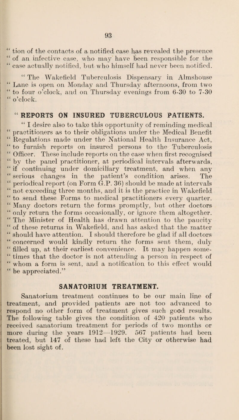 ‘‘ tion of the contacts of a notified case has revealed the presence “of an infective case, who may have l^een responsible for the “ case actually notified, but who himself had never been notified. “ The Wakefield Tuberculosis Dispensary in Almshouse “ Lane is open on Monday and Thursday afternoons, from two “ to four o’clock, and on Thursday evenings from 6-30 to 7-30 “ o’clock. “ REPORTS ON INSURED TUBERCULOUS PATIENTS. “ I desire also to take this opportunity of reminding medical “ practitioners as to their obligations under the Medical Benefit “ Regulations made under the National Health Insurance Act, “ to furnish reports on insured persons to the Tuberculosis “ Officer. These include reports on the case when first recognised “ by the panel practitioner, at periodical intervals afterwards, “ if continuing under domiciliary treatment, and when any “ serious changes in the patient’s condition arises. The “ periodical report (on Form G.P. 36) should be made at intervals “ not exceeding three months, and it is the practice in Wakefield “ to send these Forms to medical practitioners every quarter. “ Many doctors return the forms promptly, but other doctors “ only return the forms occasionally, or ignore them altogether. “ The Minister of Health has drawn attention to the paucity “ of these returns in Wakefield, and has asked that the matter “ should have attention. I should therefore be glad if all doctors “ concerned would kindly return the forms sent them, duly “ filled up, at their earliest convenience. It may happen some- “ times that the doctor is not attending a person in respect of “ whom a form is sent, and a notification to this effect would “ be appreciated.” SANATORIUM TREATMENT. Sanatorium treatment continues to be our main line of treatment, and provided patients are not too advanced to respond no other form of treatment gives such good results. The following table gives the condition of 420 patients who received sanatorium treatment for periods of two months or more during the years 1912—1929. 567 patients had been treated, but 147 of these had left the City or otherwise had been lost sight of.