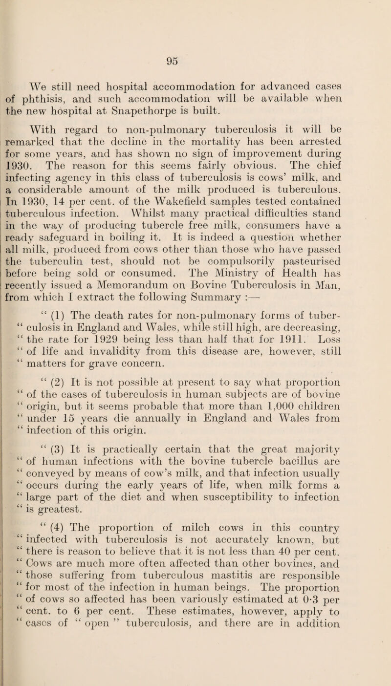 We still need hospital accommodation for advanced cases of phthisis, and such accommodation will be available when the new hospital at Snapethorpe is built. With regard to non-pulmonary tuberculosis it will be remarked that the decline in the mortality has been arrested for some years, and has shown no sign of improvement during 1930. The reason for this seems fairly obvious. The chief infecting agency in this class of tuberculosis is cows’ milk, and a considerable amount of the milk produced is tuberculous. 1 In 1930, 14 per cent, of the Wakefield samples tested contained ; tuberculous infection. Whilst many practical difficulties stand I in the way of producing tubercle free milk, consumers have a ready safeguard in boiling it. It is indeed a question whether all milk, produced from cows other than those who have passed ; the tuberculin test, should not be compulsorily pasteurised I before being sold or consumed. The Ministry of Health has j recently issued a Memorandum on Bovine Tuberculosis in Man, j from which I extract the following Summary :— “ (1) The death rates for non-pulmonary forms of tuber- “ culosis in England and Wales, while still high, are decreasing, j “ the rate for 1929 being less than half that for 1911. Loss I “of life and invalidity from this disease are, however, still “ matters for grave concern. “ (2) It is not possible at present to say what proportion “ of the cases of tuberculosis in human subjects are of bovine “ origin, but it seems probable that more than 1,000 children “ under 15 years die annually in England and Wales from “ infection of this origin. I “ (3) It is practically certain that the great majority ; “of human infections with the bovine tubercle bacillus are ^ “ conveyed by means of cow’s milk, and that infection usually “ occurs during the early years of life, when milk forms a “ large part of the diet and when susceptibility to infection “is greatest. “ (4) The proportion of milch cows in this country “ infected with tuberculosis is not accurately known, but “ there is reason to believe that it is not less than 40 per cent. “ Cows are much more often affected than other bo vines, and “ those suffering from tuberculous mastitis are responsible “ for most of the infection in human beings. The proportion “ of cows so affected has been variously estimated at 0*3 per “ cent, to 6 per cent. These estimates, however, apply to “ cases of “ open ” tuberculosis, and there are in addition