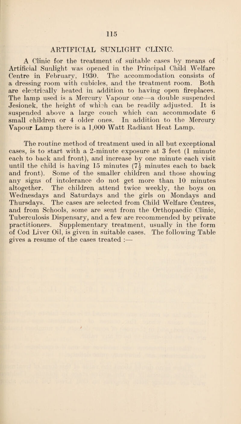 ARTIFICIAL SUNLIGHT CLINIC. A Clinic for the treatment of suitable cases by means of Artificial Sunlight was opened in the Principal Child Welfare Centre in February, 1930. The accommodation consists of a dressing room with cubicles, and the treatment room. Both are eleotrically heated in addition to having open fireplaces. The lamp used is a Mercury Vapour one—a double suspended Jesionek, the height of whi3h can be readily adjusted. It is suspended above a large couch which can accommodate 6 small children or 4 older ones. In addition to the Mercury Vapour Lamp there is a 1,000 Watt Radiant Heat Lamp. The routine method of treatment used in all but exceptional cases, is to start with a 2-minute exposure at 3 feet (1 minute each to back and front), and increase by one minute each visit until the child is having 15 minutes (7J minutes each to back and front). Some of the smaller children and those showing any signs of intolerance do not get more than 10 minutes altogether. The children attend twice weekly, the boys on Wednesdays and Saturdays and the girls on Mondays and Thursdays. The cases are selected from Child Welfare Centres, and from Schools, some are sent from the Orthopaedic Clinic, Tuberculosis Dispensary, and a few are recommended by private practitioners. Supplementary treatment, usually in the form of Cod Liver Oil, is given in suitable cases. The following Table gives a resume of the cases treated :—