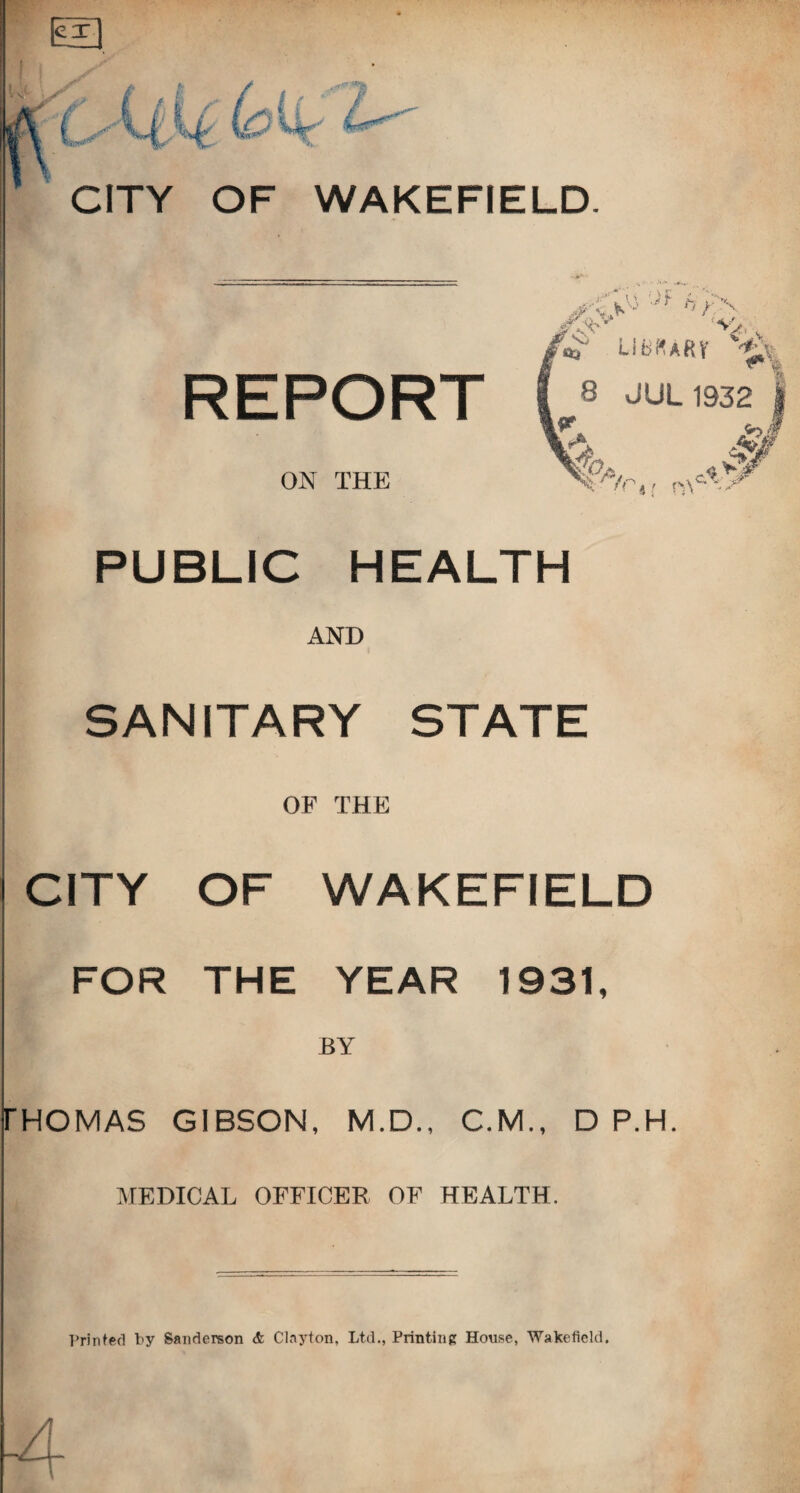 cx 0^' s „ i - lau. ; •- CITY OF WAKEFIELD REPORT 'SU,, r*^ LiBf^AHV v ^ 8 JUL 1932 ON THE <■ -'^4/ PUBLIC HEALTH AND SANITARY STATE OF THE CITY OF WAKEFIELD FOR THE YEAR 1931, BY FHOMAS GIBSON, M.D., C.M., D P.H MEDICAL OFFICER, OF HEALTH.