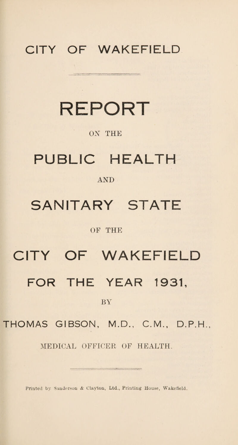 CITY OF WAKEFIELD REPORT ON THE PUBLIC HEALTH AND SANITARY STATE OF THE CITY OF WAKEFIELD FOR THE YEAR 1931, BY THOMAS GIBSON, M.D., C.M., MEDICAL OFFICER OF HEALTH.