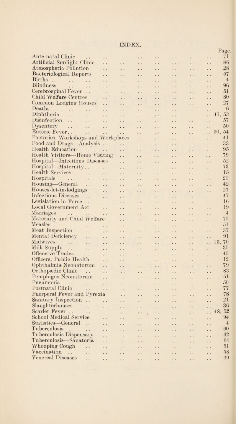 INDEX. Ante-natal Clinic Artificial Sunlight Clinic Atmospheric Pollution Bacteriological Reports Births . . Blindness Cerebrospinal Fever . . Child Welfare Centres Common Lodging Houses Deaths.. Diphtheria Disinfection Dysentery Enteric Fever. Factories, Workshops aud ^A'orkplaces Food and Drugs—^Analysis Health Education Health Visitors^—Home Visiting Hospital^—Infectious Diseases Hospital—Maternity Health Services Hospitals Housing—General Houses-let-in-lodgings Infectious Diseases J^iegislation in Force . . Local Government Act Marriages Maternity and (’hild Welfare Measles. . Meat Inspection Mental Deficiency Midwives Milk Supply . . Offensive Trades Officers, Public Health Ophthalmia Neoiiatorum Orthopaedic Clinic Pemphigus Neonatorum Pneumonia Postnatal Clinic Puerperal Fever and Pyrexia Sanitary Inspection . . Slaughterhouses Scarlet Fever . . School Medical Service Statistics—General . . Tuberculosis ., Tuberculosis Dispensary Tuberculosis—Sanatoria Whooping Cough Vaccination Venereal Diseases Page. 71 86 28 57 4 96 51 86 27 6 47, 53 57 50 50, 54 41 33 95 79 52 73 15 20 42 27 47 16 19 4 70 51 37 91 15, 70 30 40 12 79 83 51 50 77 78 21 36 48, 52 94 A 60 62 64 51 58 69