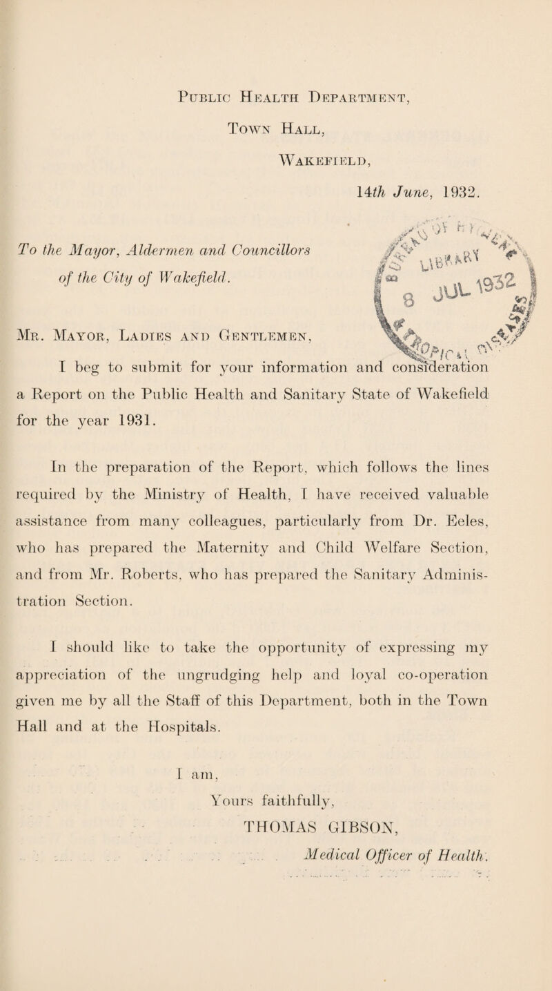 Public Health Department, Town Hall, Wakefield, \4:th June, 1932, #•=2' To the Mayor, Aldermen and Councillors of the City of Wakefield. Mr. Maa'OR, Ladies and Gentlemen, I bog to submit for your information and consideration a Report on the Public Health and Sanitary State of Wakefield for the year 1931. In the preparation of the Report, which follows the lines required by the Ministry of Health, I have received valuable assistance from many colleagues, particularly from Dr. Eeles, who has prepared the Maternity and Child Welfare Section, and from Mr. Roberts, who has prepai'ed the Sanitary Adminis¬ tration Section. I should like to take the opportunity of expressing my appreciation of the ungrudging helyi and loyal co-operation given me by all the Staff of this Department, both in the Town Hall and at the Hospitals. 1 am, Yours faithfullv, 3MOMAS GIBSON, . : . Medical Officer of Health.