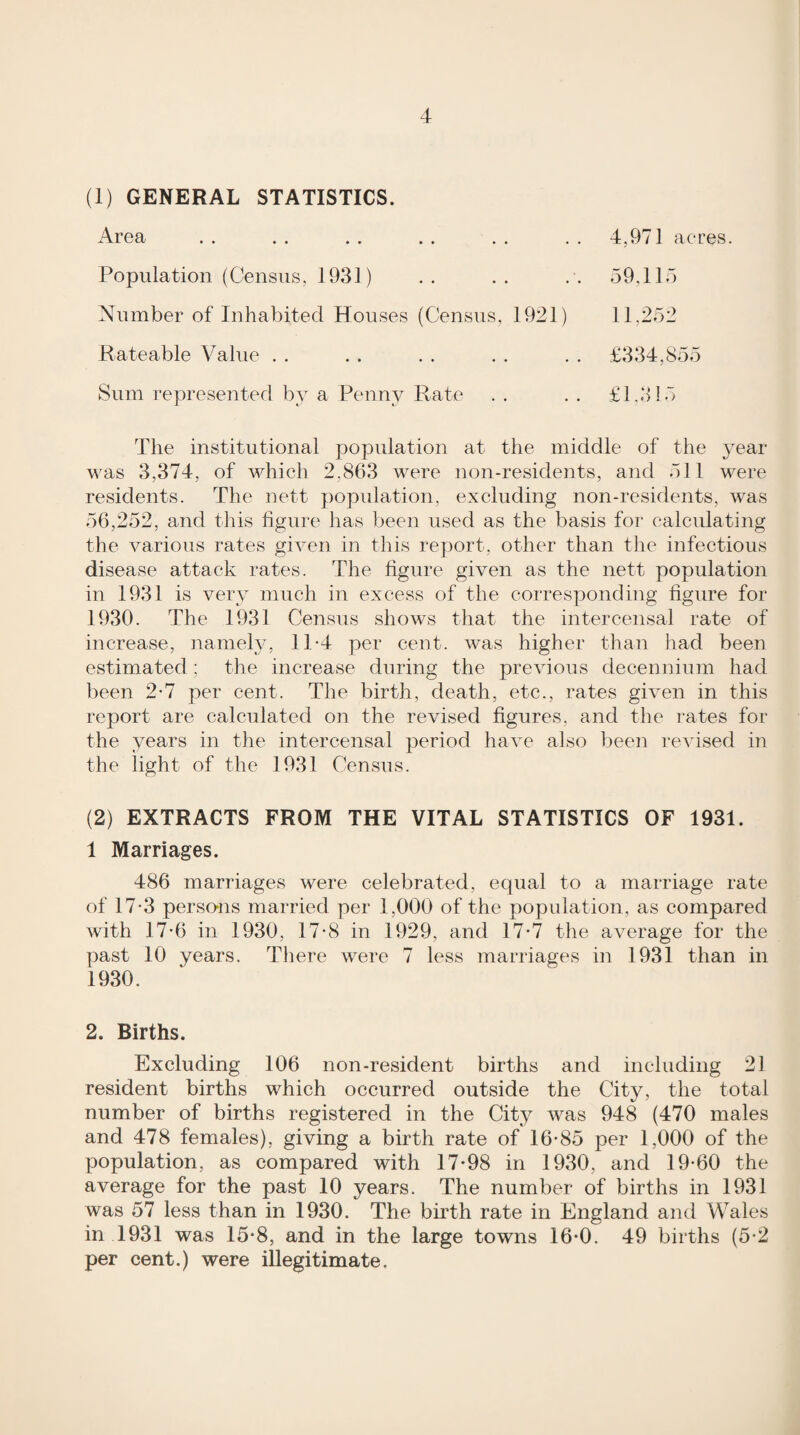 (1) GENERAL STATISTICS. ArGQ/ Population (Census, 1931) Number of Inhabited Houses (Census, 1921 Rateable Value . . Sum represented by a Penny Rate 4,971 aeres. 59,115 11.252 The institutional population at the middle of the ^^ear was 3,374, of which 2,863 were non-residents, and 511 were residents. The nett population, excluding non-residents, was 56,252, and this figure has been used as the basis for calculating the various rates given in this report, other than tlie infectious disease attack rates. The figure given as the nett population in 1931 is very much in excess of the corresponding figure for 1930. The 1931 Census shows that the intercensal rate of increase, namehy 11-4 per cent, was higher than had been estimated; the increase during the previous decennium had been 2*7 per cent. The birth, death, etc., rates given in this report are calculated on the revised figures, and the rates for the years in the intercensal period have also been revised in the light of the 1931 Census. (2) EXTRACTS FROM THE VITAL STATISTICS OF 1931. 1 Marriages. 486 marriages were celebrated, equal to a marriage rate of 17-3 perso-ns married per 1,000 of the population, as compared with 17*6 in 1930, 17*8 in 1929, and 17*7 the average for the past 10 years. There were 7 less marriages in 1931 than in 1930. 2. Births. Excluding 106 non-resident births and including 21 resident births which occurred outside the City, the total number of births registered in the City was 948 (470 males and 478 females), giving a birth rate of 16*85 per 1,000 of the population, as compared with 17-98 in 1930, and 19*60 the average for the past 10 years. The number of births in 1931 was 57 less than in 1930. The birth rate in England and Wales in 1931 was 15-8, and in the large towns 16*0. 49 births (5*2 per cent.) were illegitimate.