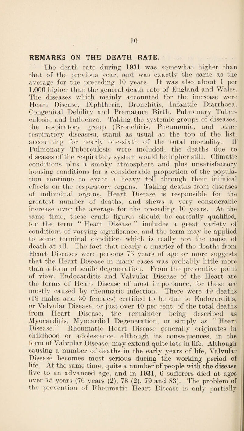 REMARKS ON THE DEATH RATE. The death rate during 1981 was somewhat higher than that of the previous _year, amd was exactly the same as the average for the preceding 10 years. It was also about 1 per 1,000 higher than the general death rate of England and Wales. The diseases which mainly accounted for the increase were Heart Disease, Diphtheria, Bronchitis, Infantile Diarrhoea, Congenital Debility and Premature Birth. Pulmonar}^ Tuber- cidosis, and Inflncnza. Taking the systemic groups of diseases, the respiratory groii]) (Bronchitis, Pneumonia, and other respiratory diseases), stand as usual at the top of the list, accounting for nearly one-sixth of the total mortality. If Pulmonai'v Tid)erculosis were inelnded, the deaths due to diseases of the respiratory system would be higher still. Climatic conditions plus a smoky atmosphere and plus unsatisfactory housing conditions for a considerable proportion of the popula¬ tion continue to exact a heavy toll through their inimical effects on the respiratory organs. Taking deaths from diseases of individual organs. Heart Disease is responsible for the greatest number of deaths, and shews a very considerable inc]‘ease over the average for the preceding 10 years. At the same time, these crude figures should be carefully qualified, for the term Heart Disease ” includes a great variety of conditions of varying significance, and the term may be applied to some terminal condition which is really not the cause of death at all. The fact that nearly a quarter of the deaths fi’om Heart Diseases were persons To years of age or more suggests that the Heart Disease in many cases was probably little more than a form of senile degeneration. From the pi-eventive point of view, Endocarditis and Valvular Disease of the Heart are the forms of Heart Disease of most importance, for these are mostly caused by rheumatic infection. There were 49 deaths (19 males and 30 females) certified to be due to Endocarditis, or Valvular Disease, or just over 40 per cent, of the total deaths from Heart Disease, the remainder being described as Myocarditis, Myocardial Degeneration, or simply as ‘‘ Heart Disease.” Bheumatic Heart Disease^ generally originates in childhood or adolescence, although its consequences, in the form of Valvular Disease, may extend quite late in life. Although causing a number of deaths in the early years of life, Valvular Disease becomes most serious during the working period of life. At the same time, quite a number of people with the disease live to an advanced age, and in 1931, 6 sufferers died at ages over 75 years (Tfi years (2), 78 (2), 79 and 83). The problem of the prevention of Blieumatic Heart Disease is only partially