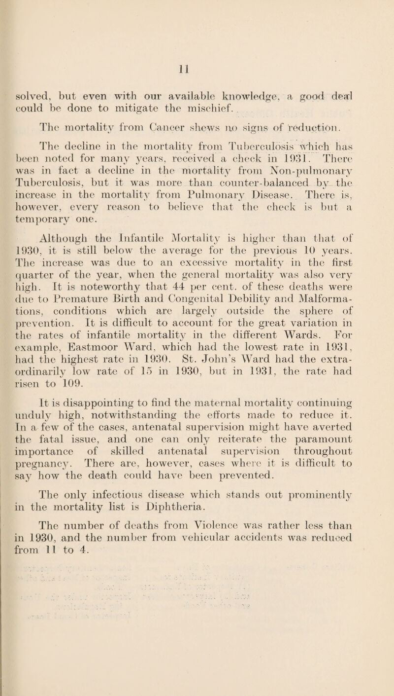 solved, but even with our available knowledge, a good deal could be done to mitigate the mischief. The mortality from Cancer shews no signs of rediiytion. I'he decline in the mortalitv from Tuberculosis which has .. been noted for many .years, received a check in 1031. There was in fact a decline in the mortality from Non-pulmonary Tuberculosis, but it w^as more than counter-balanced by the increase in the mortality from Pulmonary Disease. Tliere is, however, every reason to believe that the check is but a temporary one. Although the Infantile Mortality is highei- than that of 1330, it is still below the average for the previous 10 years. The increase was due to an excessive mortalitv in the first (piarter of the year, when the genei’al mortality was also very high. It is noteworthy that 44 per cent, of these deaths were due to Premature Birth and Congenital Debility and Malforma¬ tions, conditions which are largely outside the sphere of ynevention. It is difficult to account for the great variation in the rates of infantile mortalitv in the different Wards. For example, Eastmoor Ward, which had the lowest rate in 1931, had the highest rate in 1930. St. John's Ward had the extra- ordinarilv low' rate of 15 in 1930, but in 1931, the rate had risen to 109. It is disappointing to find the maternal mortality continuing unduly high, notwithstanding the efforts made to reduce it. In a few of the cases, antenatal supervision might have averted the fatal issue, and one can only reiterate the paramount importance of skilled antenatal supervision throughout pregnancy. There are, however, cases wdiere it is difficult to say how the death coidd have been prevented. The only infectious disease which stands out yirominently in the mortality list is Diphtheria. The number of deaths from Violence was rather less than in 1930, and the number from vehicular accidents was reduced from 11 to 4.