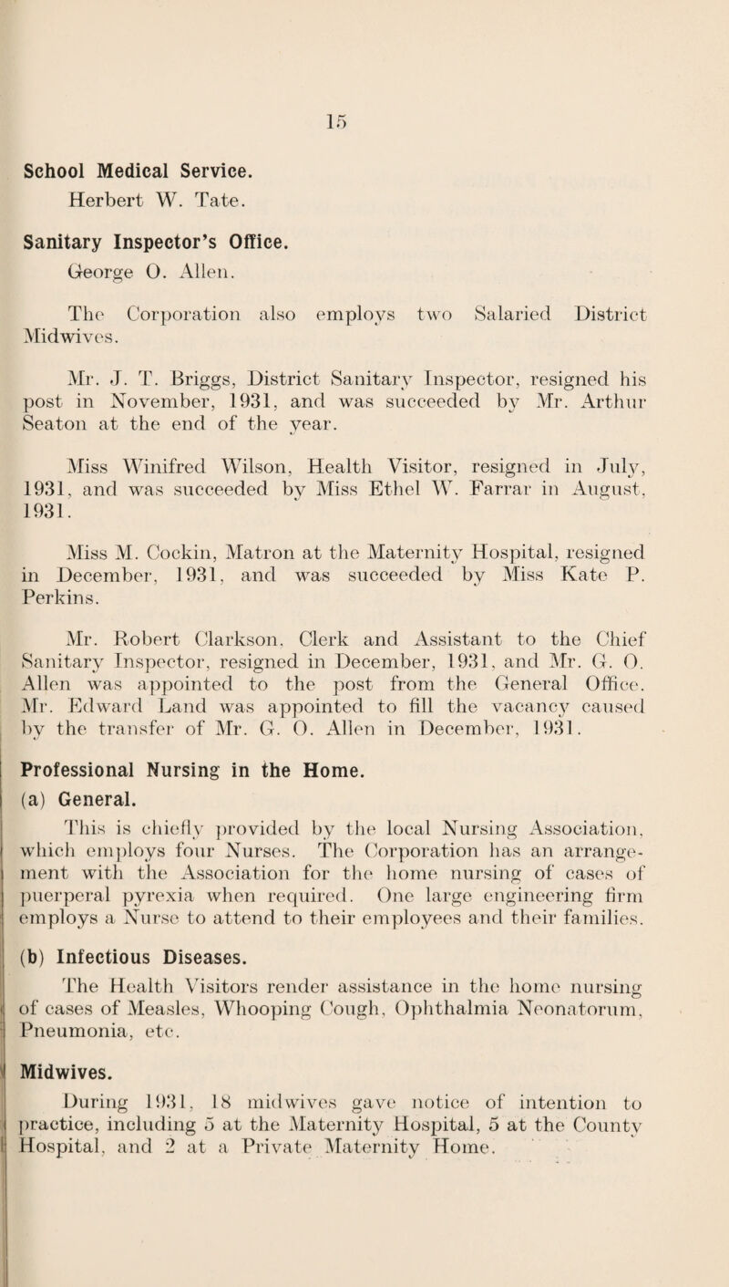 School Medical Service. Herbert W. Tate. Sanitary Inspector’s Office. George O. Allen. The Corporation also employs two Salaried District Midwives. Mr. J. T. Briggs, District Sanitary Inspector, resigned his post in November, 1931, and was succeeded by Mr. Arthur Seaton at the end of the year. Miss Winifred Wilson, Health Visitor, resigned in July, 1931, and was succeeded by Miss Ethel W. Farrar in August, 1931. Miss M. Cockin, Matron at the Maternity Hospital, resigned in December, 1931, and was succeeded by Miss Kate P. Perkins. Mr. Robert Clarkson. Clerk and Assistant to the Chief Sanitary Inspector, resigned in December, 1931, and Mr. G. 0. Allen was appointed to the post from the General Office. Mr. Edward Land was appointed to fill the vacanc}^ caused by the transfer of Mr. G. 0. Allen in December, 1931. Professional Nursing in the Home. (a) General. 'riiis is chiefly })rovided by the local Nursing Association, which employs four Nurses. The Corporation has an arrange¬ ment with the x4ssociation for the home nursing of cases of puerperal pyrexia when required. One large engineering firm employs a Nurse to attend to their employees and their families. (b) Infectious Diseases. The Health Visitors render assistance in the home nursing of cases of Measles, Whooyjing Cough, Ophthalmia Neonatorum, Pneumonia, etc. Midwives. During 1931, 18 mid wives gave notice of intention to [)ractice, including 5 at the Maternity Hospital, 5 at the County Hospital, and 2 at a Private Maternity Home.